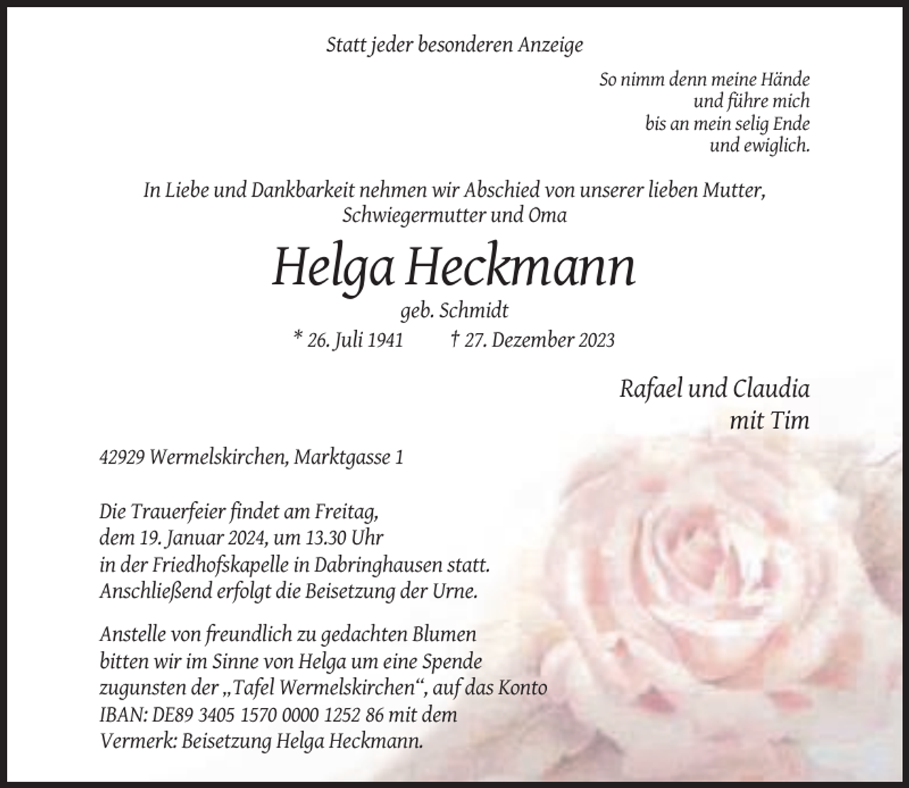 <p>Statt jeder besonderen Anzeige<br />So nimm denn meine Hände<br />und führe mich<br />bis an mein selig Ende<br />und ewiglich.</p><p>In Liebe und Dankbarkeit nehmen wir Abschied von unserer lieben Mutter,<br />Schwiegermutter und Oma</p><p>Helga Heckmann<br />geb. Schmidt<br />* 26. Juli 1941<br />† 27. Dezember 2023</p><p>Rafael und Claudia<br />mit Tim<br />42929 Wermelskirchen, Marktgasse 1<br />Die Trauerfeier findet am Freitag,<br />dem 19. Januar 2024, um 13.30 Uhr<br />in der Friedhofskapelle in Dabringhausen statt.<br />Anschließend erfolgt die Beisetzung der Urne.<br />Anstelle von freundlich zu gedachten Blumen<br />bitten wir im Sinne von Helga um eine Spende<br />zugunsten der „Tafel Wermelskirchen“, auf das Konto<br />IBAN: DE89 3405 157000 1252 86 mit dem<br />Vermerk: Beisetzung Helga Heckmann.</p>