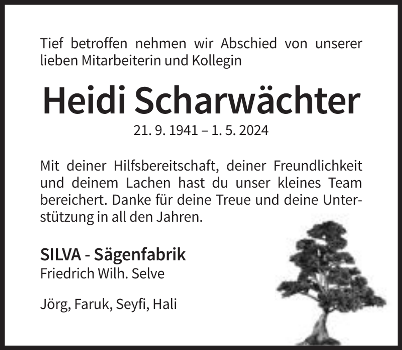 <p>Tief betroffen nehmen wir Abschied von unserer<br />lieben Mitarbeiterin und Kollegin</p><p>Heidi Scharwächter<br />21. 9. 1941 – 1. 5. 2024<br />Mit deiner Hilfsbereitschaft, deiner Freundlichkeit<br />und deinem Lachen hast du unser kleines Team<br />bereichert. Danke für deine Treue und deine Unterstützung in all den Jahren.</p><p>SILVA - Sägenfabrik<br />Friedrich Wilh. Selve<br />Jörg, Faruk, Seyfi, Hali</p>