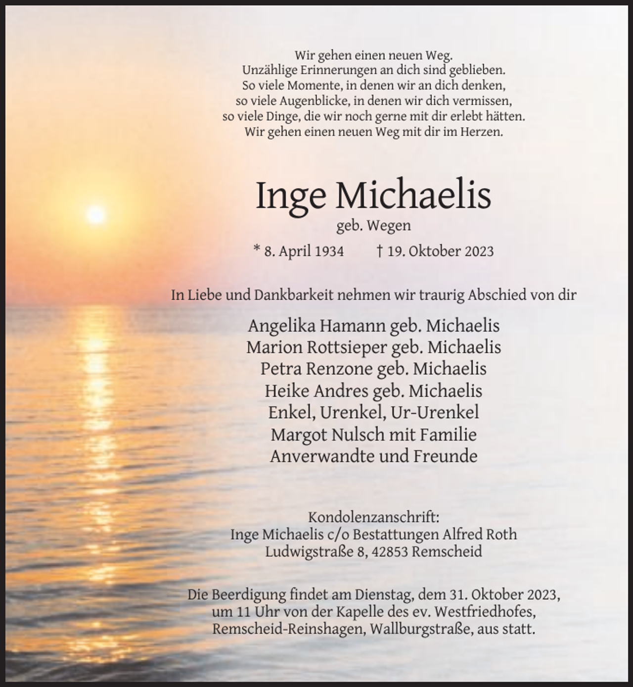 <p>Wir gehen einen neuen Weg.<br />Unzählige Erinnerungen an dich sind geblieben.<br />So viele Momente, in denen wir an dich denken,<br />so viele Augenblicke, in denen wir dich vermissen,<br />so viele Dinge, die wir noch gerne mit dir erlebt hätten.<br />Wir gehen einen neuen Weg mit dir im Herzen.</p><p>Inge Michaelis<br />geb. Wegen<br />* 8. April 1934</p><p>† 19. Oktober 2023</p><p>In Liebe und Dankbarkeit nehmen wir traurig Abschied von dir</p><p>Angelika Hamann geb. Michaelis<br />Marion Rottsieper geb. Michaelis<br />Petra Renzone geb. Michaelis<br />Heike Andres geb. Michaelis<br />Enkel, Urenkel, Ur-Urenkel<br />Margot Nulsch mit Familie<br />Anverwandte und Freunde</p><p>Kondolenzanschrift:<br />Inge Michaelis c/o Bestattungen Alfred Roth<br />Ludwigstraße 8, 42853 Remscheid<br />Die Beerdigung findet am Dienstag, dem 31. Oktober 2023,<br />um 11 Uhr von der Kapelle des ev. Westfriedhofes,<br />Remscheid-Reinshagen, Wallburgstraße, aus statt.</p>