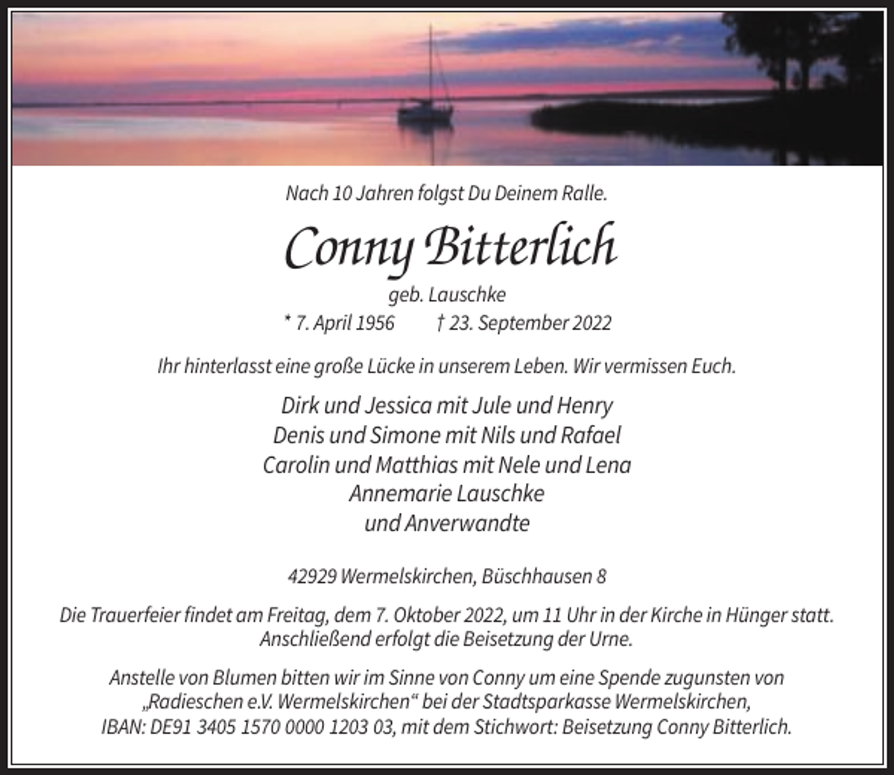 <p>Nach 10 Jahren folgst Du Deinem Ralle.</p><p>Conny Bitterlich<br />geb. Lauschke<br />* 7. April 1956<br />† 23. September 2022<br />Ihr hinterlasst eine große Lücke in unserem Leben. Wir vermissen Euch.</p><p>Dirk und Jessica mit Jule und Henry<br />Denis und Simone mit Nils und Rafael<br />Carolin und Matthias mit Nele und Lena<br />Annemarie Lauschke<br />und Anverwandte<br />42929 Wermelskirchen, Büschhausen 8<br />Die Trauerfeier findet am Freitag, dem 7. Oktober 2022, um 11 Uhr in der Kirche in Hünger statt.<br />Anschließend erfolgt die Beisetzung der Urne.<br />Anstelle von Blumen bitten wir im Sinne von Conny um eine Spende zugunsten von<br />„Radieschen e.V. Wermelskirchen“ bei der Stadtsparkasse Wermelskirchen,<br />IBAN: DE91 3405 157000 12, mit dem Stichwort: Beisetzung Conny Bitterlich.</p>
