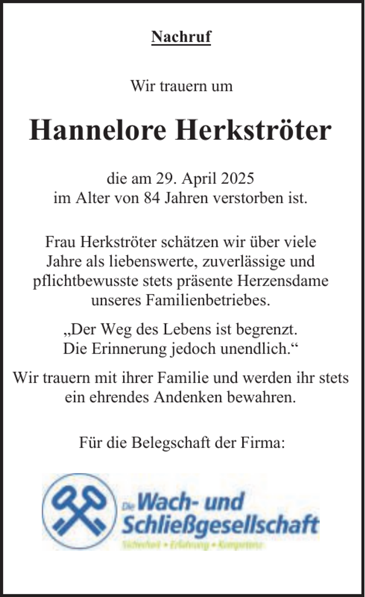 <p>Nachruf<br />Wir trauern um</p><p>Hannelore Herkströter<br />die am 29. April 2025<br />im Alter von 84 Jahren verstorben ist.<br />Frau Herkströter schätzen wir über viele<br />Jahre als liebenswerte, zuverlässige und<br />pflichtbewusste stets präsente Herzensdame<br />unseres Familienbetriebes.<br />„Der Weg des Lebens ist begrenzt.<br />Die Erinnerung jedoch unendlich.“<br />Wir trauern mit ihrer Familie und werden ihr stets<br />ein ehrendes Andenken bewahren.<br />Für die Belegschaft der Firma:</p>