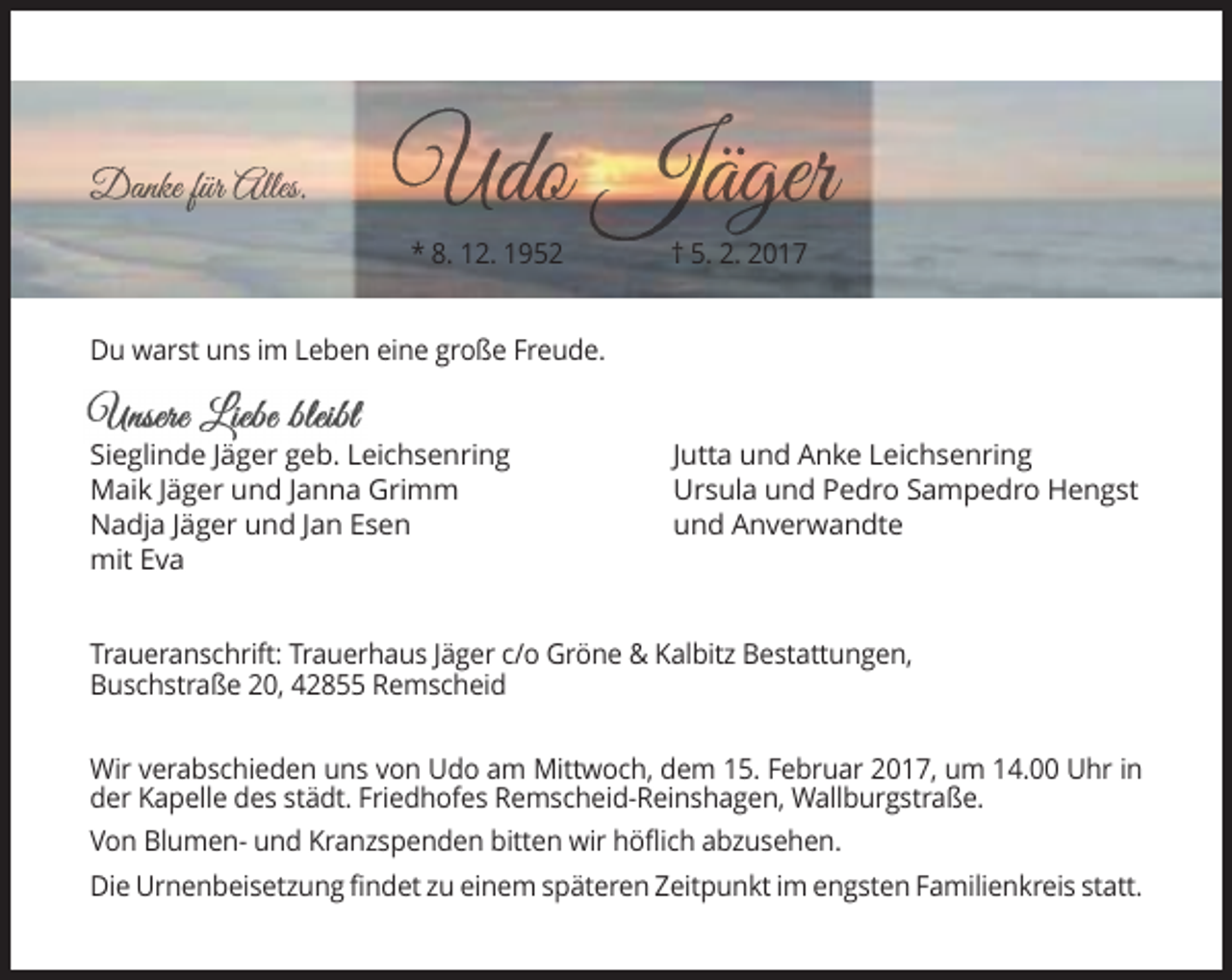 <p>* 8. 12. 1952</p><p>† 5. 2. 2017</p><p>Du warst uns im Leben eine große Freude.</p><p>Sieglinde Jäger geb. Leichsenring<br />Maik Jäger und Janna Grimm<br />Nadja Jäger und Jan Esen<br />mit Eva</p><p>Jutta und Anke Leichsenring<br />Ursula und Pedro Sampedro Hengst<br />und Anverwandte</p><p>Traueranschrift: Trauerhaus Jäger c/o Gröne &amp; Kalbitz Bestattungen,<br />Buschstraße 20, 42855 Remscheid<br />Wir verabschieden uns von Udo am Mittwoch, dem 15. Februar 2017, um 14.00 Uhr in<br />der Kapelle des städt. Friedhofes Remscheid-Reinshagen, Wallburgstraße.<br />Von Blumen- und Kranzspenden bitten wir höflich abzusehen.<br />Die Urnenbeisetzung findet zu einem späteren Zeitpunkt im engsten Familienkreis statt.</p>