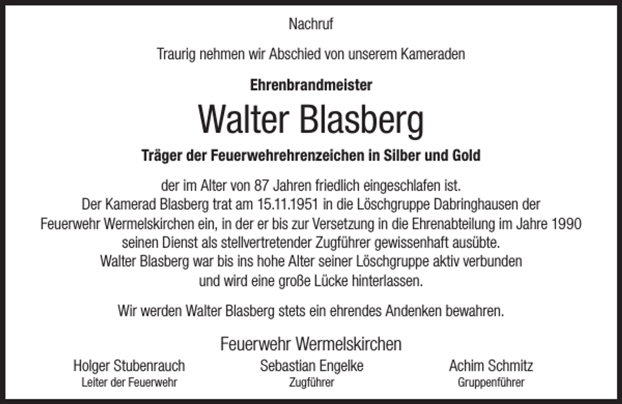 <p>Nachruf<br />Traurig nehmen wir Abschied von unserem Kameraden<br />Ehrenbrandmeister</p><p>Walter Blasberg</p><p>Träger der Feuerwehrehrenzeichen in Silber und Gold<br />der im Alter von 87 Jahren friedlich eingeschlafen ist.<br />Der Kamerad Blasberg trat am 15.11.1951 in die Löschgruppe Dabringhausen der<br />Feuerwehr Wermelskirchen ein, in der er bis zur Versetzung in die Ehrenabteilung im Jahre 1990<br />seinen Dienst als stellvertretender Zugführer gewissenhaft ausübte.<br />Walter Blasberg war bis ins hohe Alter seiner Löschgruppe aktiv verbunden<br />und wird eine große Lücke hinterlassen.<br />Wir werden Walter Blasberg stets ein ehrendes Andenken bewahren.<br />Holger Stubenrauch<br />Leiter der Feuerwehr</p><p>Feuerwehr Wermelskirchen<br />Sebastian Engelke<br />Zugführer</p><p>Achim Schmitz<br />Gruppenführer</p>