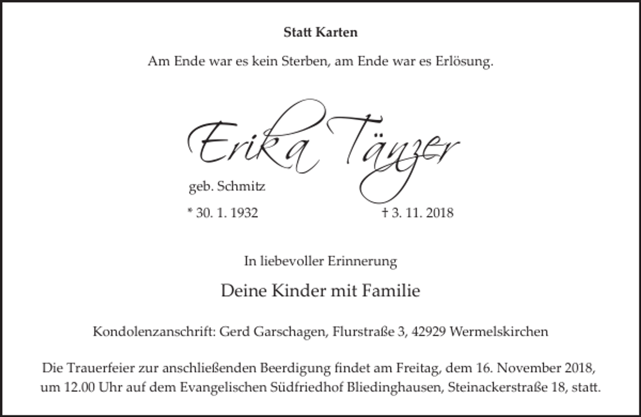 <p>Sta� Karten<br />Am Ende war es kein Sterben, am Ende war es Erlösung.</p><p>Erika Tänzer<br />geb. Schmi�</p><p>* 30. 1. 1932</p><p>† 3. 11. 2018</p><p>In liebevoller Erinnerung</p><p>Deine Kinder mit Familie<br />Kondolenzanschrift: Gerd Garschagen, Flurstraße 3, 42929 Wermelskirchen<br />Die Trauerfeier zur anschließenden Beerdigung ﬁndet am Freitag, dem 16. November 2018,<br />um 12.00 Uhr auf dem Evangelischen Südfriedhof Bliedinghausen, Steinackerstraße 18, sta�.</p>