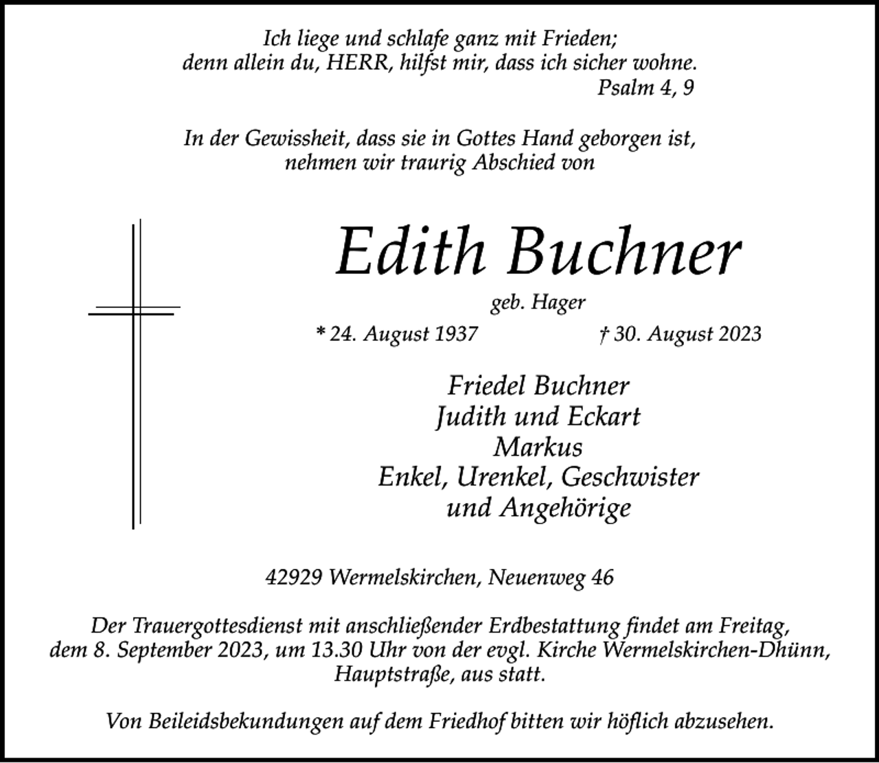<p>Ich liege und schlafe ganz mit Frieden;<br />denn allein du, HERR, hilfst mir, dass ich sicher wohne.<br />Psalm 4, 9<br />In der Gewissheit, dass sie in Gottes Hand geborgen ist,<br />nehmen wir traurig Abschied von</p><p>Edith Buchner<br />geb. Hager</p><p>* 24. August 1937</p><p>† 30. August 2023</p><p>Friedel Buchner<br />Judith und Eckart<br />Markus<br />Enkel, Urenkel, Geschwister<br />und Angehörige<br />42929 Wermelskirchen, Neuenweg 46<br />Der Trauergottesdienst mit anschließender Erdbestattung findet am Freitag,<br />dem 8. September 2023, um 13.30 Uhr von der evgl. Kirche Wermelskirchen-Dhünn,<br />Hauptstraße, aus statt.<br />Von Beileidsbekundungen auf dem Friedhof bitten wir höflich abzusehen.</p>