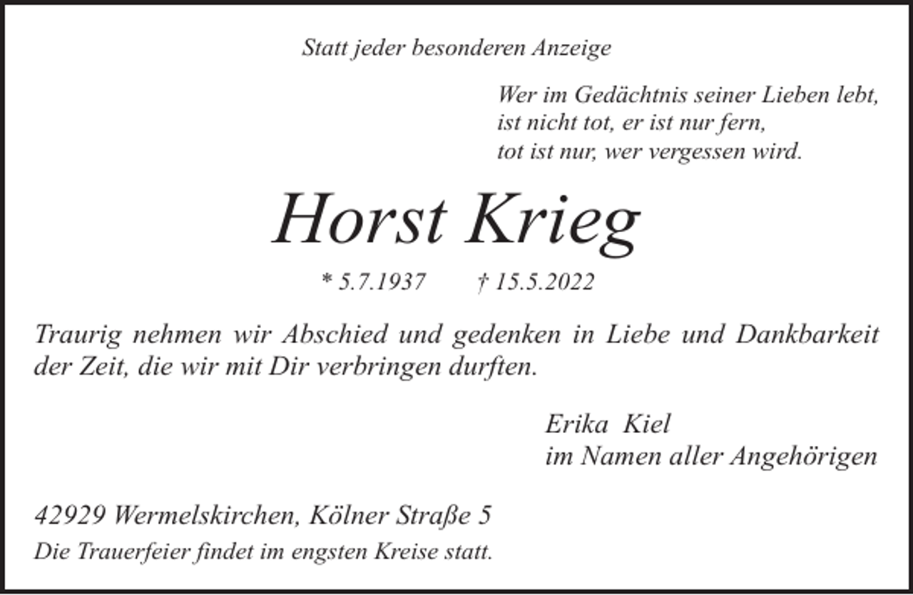 <p>Statt jeder besonderen Anzeige<br />Wer im Gedächtnis seiner Lieben lebt,<br />ist nicht tot, er ist nur fern,<br />tot ist nur, wer vergessen wird.</p><p>Horst Krieg<br />* 5.7.1937</p><p>† 15.5.2022</p><p>Traurig nehmen wir Abschied und gedenken in Liebe und Dankbarkeit<br />der Zeit, die wir mit Dir verbringen durften.<br />Erika Kiel<br />im Namen aller Angehörigen<br />42929 Wermelskirchen, Kölner Straße 5<br />Die Trauerfeier findet im engsten Kreise statt.</p>