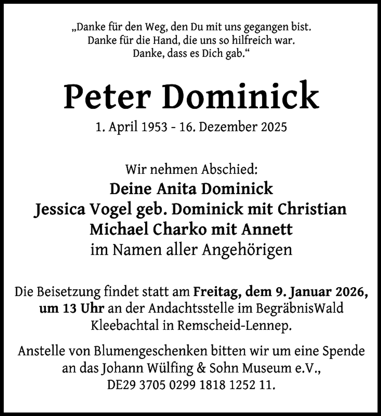 <p>„Danke für den Weg, den Du mit uns gegangen bist.<br />Danke für die Hand, die uns so hilfreich war.<br />Danke, dass es Dich gab.“</p><p>Peter Dominick<br />1. April 1953 - 16. Dezember 2025<br />Wir nehmen Abschied:</p><p>Deine Anita Dominick<br />Jessica Vogel geb. Dominick mit Christian<br />Michael Charko mit Annett<br />im Namen aller Angehörigen<br />Die Beisetzung findet statt am Freitag, dem 9. Januar 2026,<br />um 13 Uhr an der Andachtsstelle im BegräbnisWald<br />Kleebachtal in Remscheid-Lennep.<br />Anstelle von Blumengeschenken bitten wir um eine Spende<br />an das Johann Wülfing &amp; Sohn Museum e.V.,<br />DE29 3705 0299 1818 1252 11.</p>