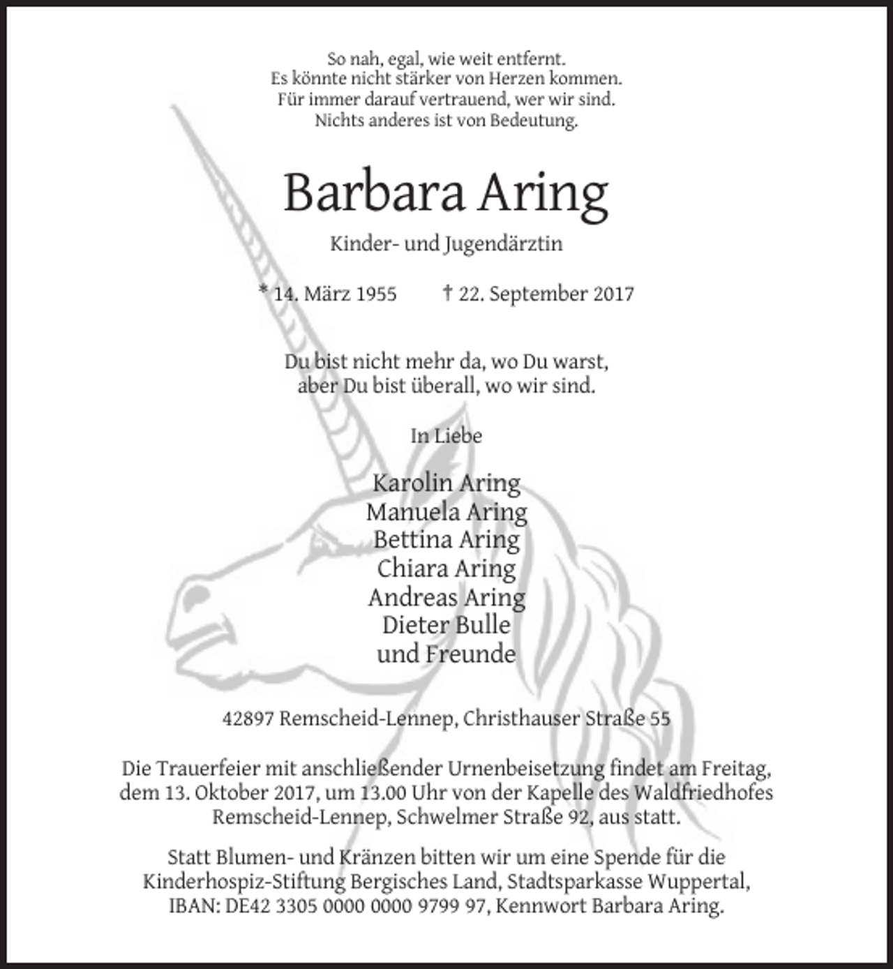 <p>So nah, egal, wie weit entfernt.<br />Es könnte nicht stärker von Herzen kommen.<br />Für immer darauf vertrauend, wer wir sind.<br />Nichts anderes ist von Bedeutung.</p><p>Barbara Aring<br />Kinder- und Jugendärztin<br />* 14. März 1955</p><p>† 22. September 2017</p><p>Du bist nicht mehr da, wo Du warst,<br />aber Du bist überall, wo wir sind.<br />In Liebe</p><p>Karolin Aring<br />Manuela Aring<br />Bettina Aring<br />Chiara Aring<br />Andreas Aring<br />Dieter Bulle<br />und Freunde<br />42897 Remscheid-Lennep, Christhauser Straße 55<br />Die Trauerfeier mit anschließender Urnenbeisetzung findet am Freitag,<br />dem 13. Oktober 2017, um 13.00 Uhr von der Kapelle des Waldfriedhofes<br />Remscheid-Lennep, Schwelmer Straße 92, aus statt.<br />Statt Blumen- und Kränzen bitten wir um eine Spende für die<br />Kinderhospiz-Stiftung Bergisches Land, Stadtsparkasse Wuppertal,<br />IBAN: DE42 3305 9797, Kennwort Barbara Aring.</p>