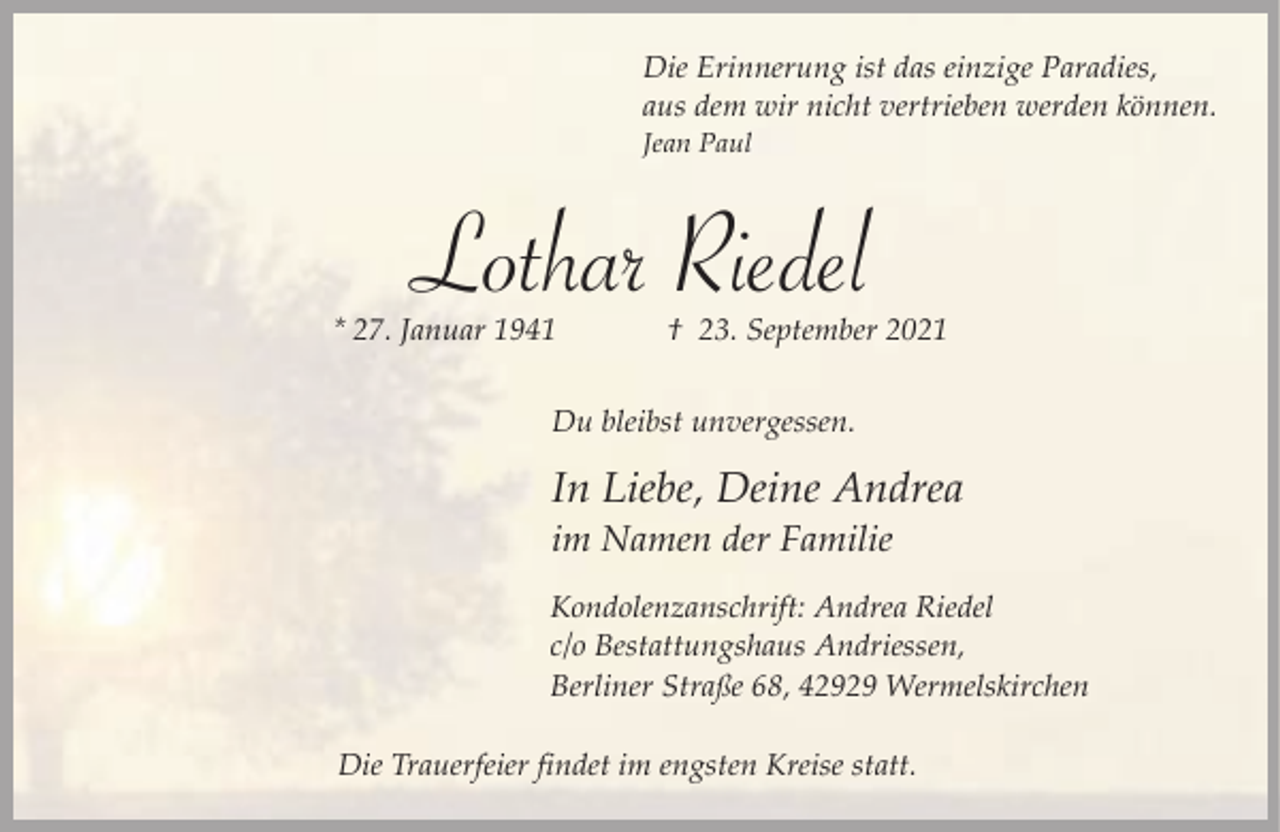 <p>Die Erinnerung ist das einzige Paradies,<br />aus dem wir nicht vertrieben werden können.<br />Jean Paul</p><p>Lothar Riedel</p><p>* 27. Januar 1941</p><p>† 23. September 2021</p><p>Du bleibst unvergessen.</p><p>In Liebe, Deine Andrea</p><p>im Namen der Familie</p><p>Kondolenzanschrift: Andrea Riedel<br />c/o Bestattungshaus Andriessen,<br />Berliner Straße 68, 42929 Wermelskirchen<br />Die Trauerfeier findet im engsten Kreise statt.</p>