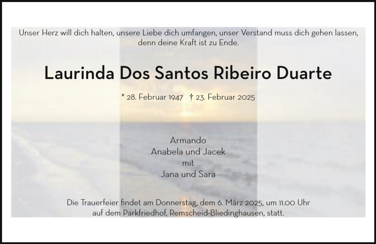 <p>Unser Herz will dich halten, unsere Liebe dich umfangen, unser Verstand muss dich gehen lassen,<br />denn deine Kraft ist zu Ende.</p><p>Laurinda Dos Santos Ribeiro Duarte<br />* 28. Februar 1947 † 23. Februar 2025</p><p>Armando<br />Anabela und Jacek<br />mit<br />Jana und Sara<br />Die Trauerfeier ﬁndet am Donnerstag, dem 6. März 2025, um 11.00 Uhr<br />auf dem Parkfriedhof, Remscheid-Bliedinghausen, statt.</p>
