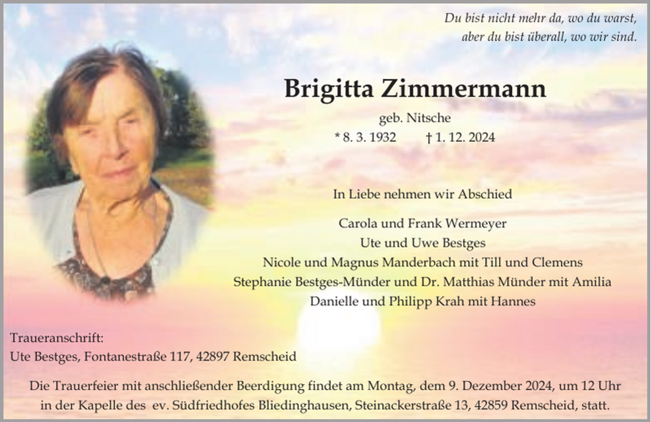 <p>Du bist nicht mehr da, wo du warst,<br />aber du bist überall, wo wir sind.</p><p>Brigitta Zimmermann<br />geb. Nitsche<br />* 8. 3. 1932<br />† 1. 12. 2024</p><p>In Liebe nehmen wir Abschied<br />Carola und Frank Wermeyer<br />Ute und Uwe Bestges<br />Nicole und Magnus Manderbach mit Till und Clemens<br />Stephanie Bestges-Münder und Dr. Matthias Münder mit Amilia<br />Danielle und Philipp Krah mit Hannes<br />Traueranschrift:<br />Ute Bestges, Fontanestraße 117, 42897 Remscheid<br />Die Trauerfeier mit anschließender Beerdigung findet am Montag, dem 9. Dezember 2024, um 12 Uhr<br />in der Kapelle des ev. Südfriedhofes Bliedinghausen, Steinackerstraße 13, 42859 Remscheid, statt.</p>