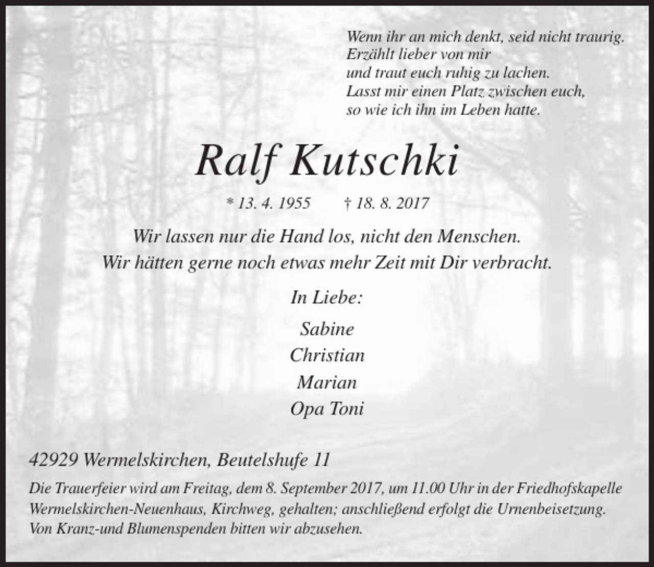 <p>Wenn ihr an mich denkt, seid nicht traurig.<br />Erzählt lieber von mir<br />und traut euch ruhig zu lachen.<br />Lasst mir einen Platz zwischen euch,<br />so wie ich ihn im Leben hatte.</p><p>Ralf Kutschki<br />* 13. 4. 1955</p><p>† 18. 8. 2017</p><p>Wir lassen nur die Hand los, nicht den Menschen.<br />Wir hätten gerne noch etwas mehr Zeit mit Dir verbracht.<br />In Liebe:<br />Sabine<br />Christian<br />Marian<br />Opa Toni<br />42929 Wermelskirchen, Beutelshufe 11<br />Die Trauerfeier wird am Freitag, dem 8. September 2017, um 11.00 Uhr in der Friedhofskapelle<br />Wermelskirchen-Neuenhaus, Kirchweg, gehalten; anschließend erfolgt die Urnenbeisetzung.<br />Von Kranz-und Blumenspenden bitten wir abzusehen.</p>