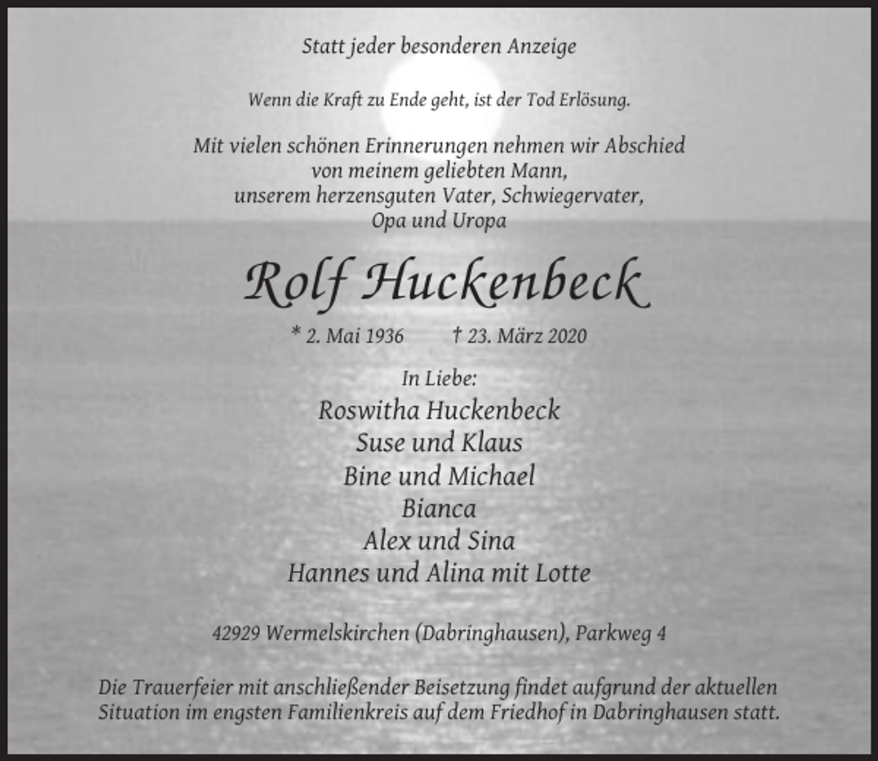<p>Statt jeder besonderen Anzeige<br />Wenn die Kraft zu Ende geht, ist der Tod Erlösung.</p><p>Mit vielen schönen Erinnerungen nehmen wir Abschied<br />von meinem geliebten Mann,<br />unserem herzensguten Vater, Schwiegervater,<br />Opa und Uropa</p><p>Rolf Huckenbeck<br />* 2. Mai 1936</p><p>† 23. März 2020</p><p>In Liebe:</p><p>Roswitha Huckenbeck<br />Suse und Klaus<br />Bine und Michael<br />Bianca<br />Alex und Sina<br />Hannes und Alina mit Lotte<br />42929 Wermelskirchen (Dabringhausen), Parkweg 4<br />Die Trauerfeier mit anschließender Beisetzung findet aufgrund der aktuellen<br />Situation im engsten Familienkreis auf dem Friedhof in Dabringhausen statt.</p>