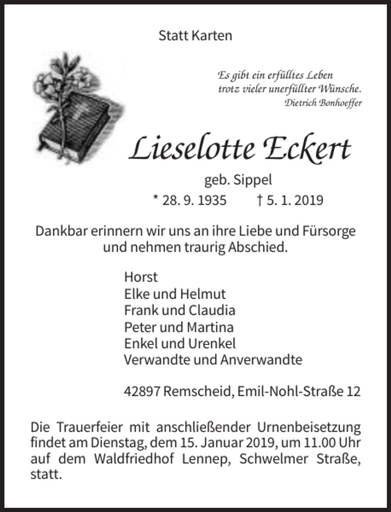 <p>Statt Karten<br />Es gibt ein erfülltes Leben<br />trotz vieler unerfüllter Wünsche.<br />Dietrich Bonhoeffer</p><p>Lieselotte Eckert<br />geb. Sippel<br />* 28. 9. 1935<br />† 5. 1. 2019<br />Dankbar erinnern wir uns an ihre Liebe und Fürsorge<br />und nehmen traurig Abschied.<br />Horst<br />Elke und Helmut<br />Frank und Claudia<br />Peter und Martina<br />Enkel und Urenkel<br />Verwandte und Anverwandte<br />42897 Remscheid, Emil-Nohl-Straße 12<br />Die Trauerfeier mit anschließender Urnenbeisetzung<br />findet am Dienstag, dem 15. Januar 2019, um 11.00 Uhr<br />auf dem Waldfriedhof Lennep, Schwelmer Straße,<br />statt.</p>
