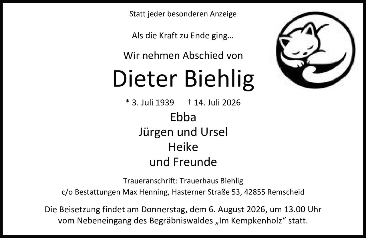 <p>Statt jeder besonderen Anzeige</p>

<p>Als die Kraft zu Ende ging…</p>

<p>Wir nehmen Abschied von</p>

<p><strong>Dieter Biehlig</strong></p>

<p>* 3. Juli 1939 † 14. Juli 2026</p>

<p>Ebba<br>Jürgen und Ursel<br>Heike<br>und Freunde</p>

<p>Traueranschrift: Trauerhaus Biehlig<br>c/o Bestattungen Max Henning, Hasterner Straße 53, 42855 Remscheid</p>

<p>Die Beisetzung findet am Donnerstag, dem 6. August 2026, um 13.00 Uhr vom Nebeneingang des Begräbniswaldes „Im Kempkenholz" statt.</p>