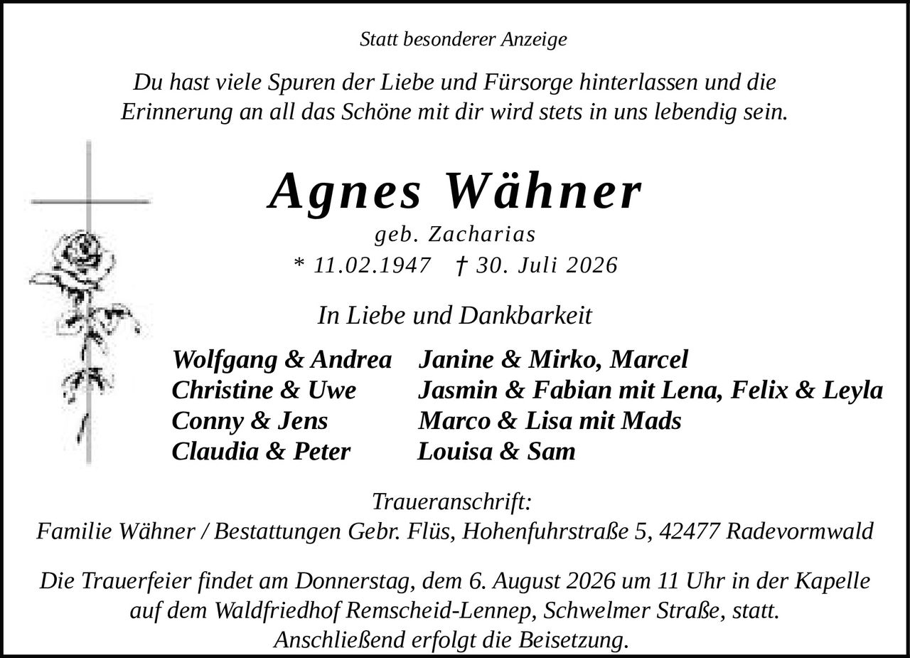 <p><i>Statt besonderer Anzeige</i></p>

<p>Du hast viele Spuren der Liebe und Fürsorge hinterlassen und die Erinnerung an all das Schöne mit dir wird stets in uns lebendig sein.</p>

<p><strong>Agnes Wähner</strong><br>geb. Zacharias<br>* 11.02.1947 † 30. Juli 2026</p>

<p><i>In Liebe und Dankbarkeit</i></p>

<p>Wolfgang & Andrea  Janine & Mirko, Marcel<br>Christine & Uwe  Jasmin & Fabian mit Lena, Felix & Leyla<br>Conny & Jens  Marco & Lisa mit Mads<br>Claudia & Peter  Louisa & Sam</p>

<p><i>Traueranschrift:</i><br>Familie Wähner / Bestattungen Gebr. Flüs, Hohenfuhrstraße 5, 42477 Radevormwald</p>

<p>Die Trauerfeier findet am Donnerstag, dem 6. August 2026 um 11 Uhr in der Kapelle auf dem Waldfriedhof Remscheid-Lennep, Schwelmer Straße, statt. Anschließend erfolgt die Beisetzung.</p>