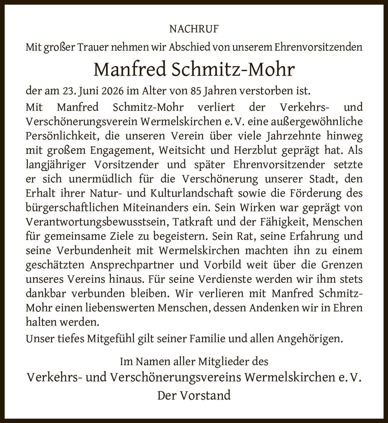 <p><strong>NACHRUF</strong></p><p>Mit großer Trauer nehmen wir Abschied von unserem Ehrenvorsitzenden</p><p><strong>Manfred Schmitz-Mohr</strong></p><p>der am 23. Juni 2026 im Alter von 85 Jahren verstorben ist.</p><p>Mit Manfred Schmitz-Mohr verliert der Verkehrs- und Verschönerungsverein Wermelskirchen e.V. eine außergewöhnliche Persönlichkeit, die unseren Verein über viele Jahrzehnte hinweg mit großem Engagement, Weitsicht und Herzblut geprägt hat. Als langjähriger Vorsitzender und später Ehrenvorsitzender setzte er sich unermüdlich für die Verschönerung unserer Stadt, den Erhalt ihrer Natur- und Kulturlandschaft sowie die Förderung des bürgerschaftlichen Miteinanders ein. Sein Wirken war geprägt von Verantwortungsbewusstsein, Tatkraft und der Fähigkeit, Menschen für gemeinsame Ziele zu begeistern. Sein Rat, seine Erfahrung und seine Verbundenheit mit Wermelskirchen machten ihn zu einem geschätzten Ansprechpartner und Vorbild weit über die Grenzen unseres Vereins hinaus. Für seine Verdienste werden wir ihm stets dankbar verbunden bleiben. Wir verlieren mit Manfred Schmitz-Mohr einen liebenswerten Menschen, dessen Andenken wir in Ehren halten werden.</p><p>Unser tiefes Mitgefühl gilt seiner Familie und allen Angehörigen.</p><p>Im Namen aller Mitglieder des<br>Verkehrs- und Verschönerungsvereins Wermelskirchen e.V.<br>Der Vorstand</p>