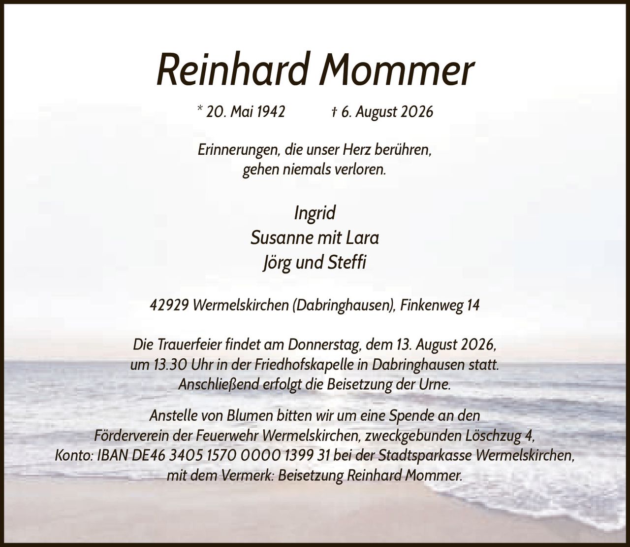 <p><strong>Reinhard Mommer</strong></p><p>* 20. Mai 1942 † 6. August 2026</p><p><i>Erinnerungen, die unser Herz berühren, gehen niemals verloren.</i></p><p>Ingrid<br/>Susanne mit Lara<br/>Jörg und Steffi</p><p>42929 Wermelskirchen (Dabringhausen), Finkenweg 14</p><p>Die Trauerfeier findet am Donnerstag, dem 13. August 2026, um 13.30 Uhr in der Friedhofskapelle in Dabringhausen statt. Anschließend erfolgt die Beisetzung der Urne.</p><p>Anstelle von Blumen bitten wir um eine Spende an den Förderverein der Feuerwehr Wermelskirchen, zweckgebunden Löschzug 4, Konto: IBAN DE46 3405 1570 0000 1399 31 bei der Stadtsparkasse Wermelskirchen, mit dem Vermerk: Beisetzung Reinhard Mommer.</p>