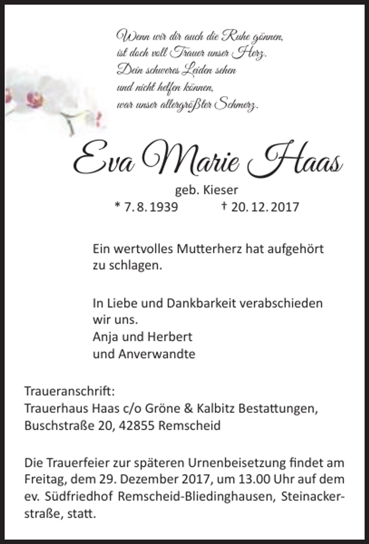 <p>Wenn wir dir auch die Ruhe gönnen,<br />ist doch voll Trauer unser Herz.<br />Dein schweres Leiden sehen<br />und nicht helfen können,<br />war unser allergrößter Schmerz.</p><p>Eva Marie Haas<br />geb. Kieser<br />* 7. 8. 1939<br />† 20. 12. 2017</p><p>Ein wertvolles Mutterherz hat aufgehört<br />zu schlagen.<br />In Liebe und Dankbarkeit verabschieden<br />wir uns.<br />Anja und Herbert<br />und Anverwandte<br />Traueranschrift:<br />Trauerhaus Haas c/o Gröne &amp; Kalbitz Bestattungen,<br />Buschstraße 20, 42855 Remscheid<br />Die Trauerfeier zur späteren Urnenbeisetzung findet am<br />Freitag, dem 29. Dezember 2017, um 13.00 Uhr auf dem<br />ev. Südfriedhof Remscheid-Bliedinghausen, Steinackerstraße, statt.</p>