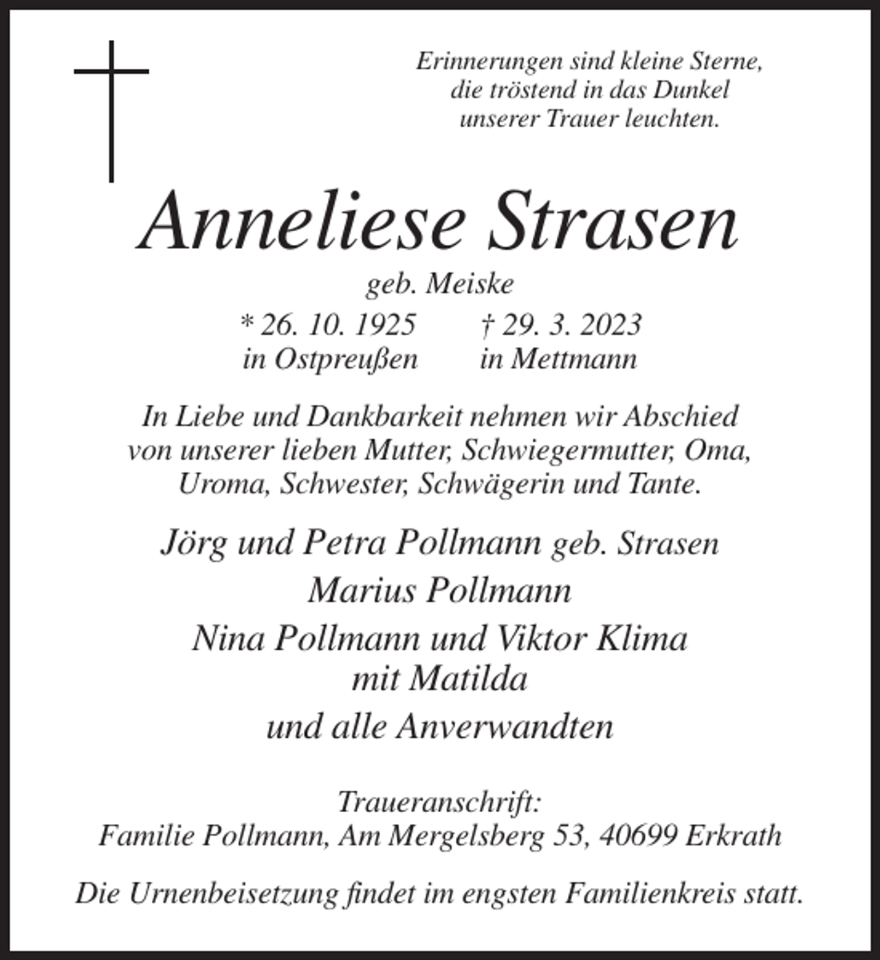 <p>Erinnerungen sind kleine Sterne,<br />die tröstend in das Dunkel<br />unserer Trauer leuchten.</p><p>Anneliese Strasen<br />geb. Meiske<br />* 26. 10. 1925<br />† 29. 3. 2023<br />in Ostpreußen<br />in Mettmann<br />In Liebe und Dankbarkeit nehmen wir Abschied<br />von unserer lieben Mutter, Schwiegermutter, Oma,<br />Uroma, Schwester, Schwägerin und Tante.</p><p>Jörg und Petra Pollmann geb. Strasen<br />Marius Pollmann<br />Nina Pollmann und Viktor Klima<br />mit Matilda<br />und alle Anverwandten<br />Traueranschrift:<br />Familie Pollmann, Am Mergelsberg 53, 40699 Erkrath<br />Die Urnenbeisetzung findet im engsten Familienkreis statt.</p>
