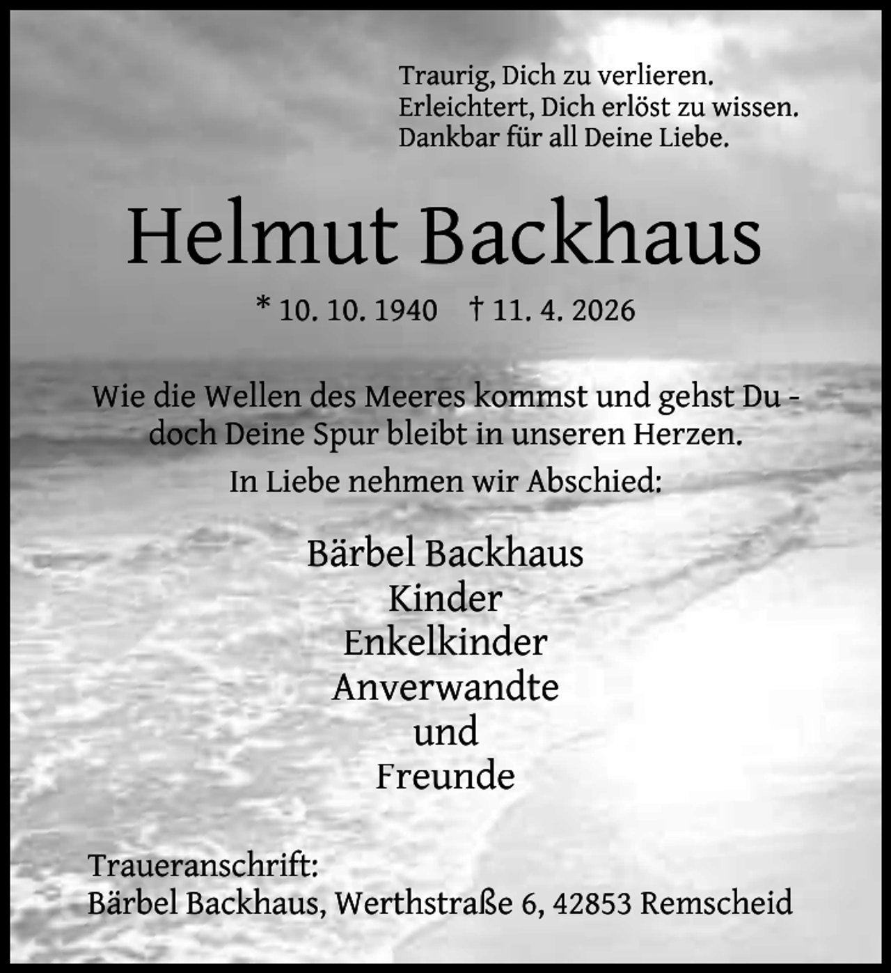 <p>Traurig, Dich zu verlieren.<br />Erleichtert, Dich erlöst zu wissen.<br />Dankbar für all Deine Liebe.</p><p>Helmut Backhaus<br />* 10. 10. 1940 † 11. 4. 2026</p><p>Wie die Wellen des Meeres kommst und gehst Du doch Deine Spur bleibt in unseren Herzen.<br />In Liebe nehmen wir Abschied:</p><p>Bärbel Backhaus<br />Kinder<br />Enkelkinder<br />Anverwandte<br />und<br />Freunde<br />Traueranschrift:<br />Bärbel Backhaus, Werthstraße 6, 42853 Remscheid</p>