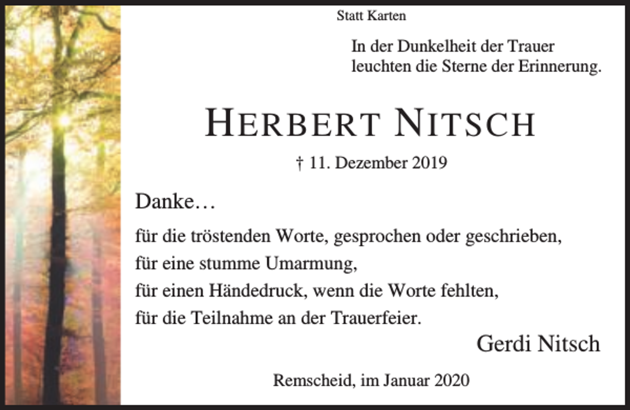 <p>Statt Karten</p><p>In der Dunkelheit der Trauer<br />leuchten die Sterne der Erinnerung.</p><p>H ERBERT N ITSCH<br />† 11. Dezember 2019</p><p>Danke…<br />für die tröstenden Worte, gesprochen oder geschrieben,<br />für eine stumme Umarmung,<br />für einen Händedruck, wenn die Worte fehlten,<br />für die Teilnahme an der Trauerfeier.</p><p>Gerdi Nitsch</p><p>Remscheid, im Januar 2020</p>