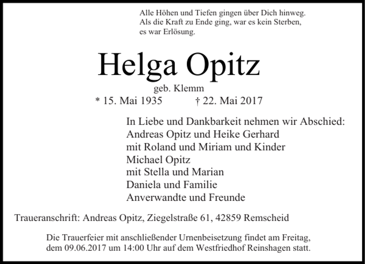 <p>Alle Höhen und Tiefen gingen über Dich hinweg.<br />Als die Kraft zu Ende ging, war es kein Sterben,<br />es war Erlösung.</p><p>Helga Opitz</p><p>geb. Klemm<br />* 15. Mai 1935<br />† 22. Mai 2017</p><p>In Liebe und Dankbarkeit nehmen wir Abschied:<br />Andreas Opitz und Heike Gerhard<br />mit Roland und Miriam und Kinder<br />Michael Opitz<br />mit Stella und Marian<br />Daniela und Familie<br />Anverwandte und Freunde<br />Traueranschrift: Andreas Opitz, Ziegelstraße 61, 42859 Remscheid<br />Die Trauerfeier mit anschließender Urnenbeisetzung findet am Freitag,<br />dem 09.06.2017 um 14:00 Uhr auf dem Westfriedhof Reinshagen statt.</p>