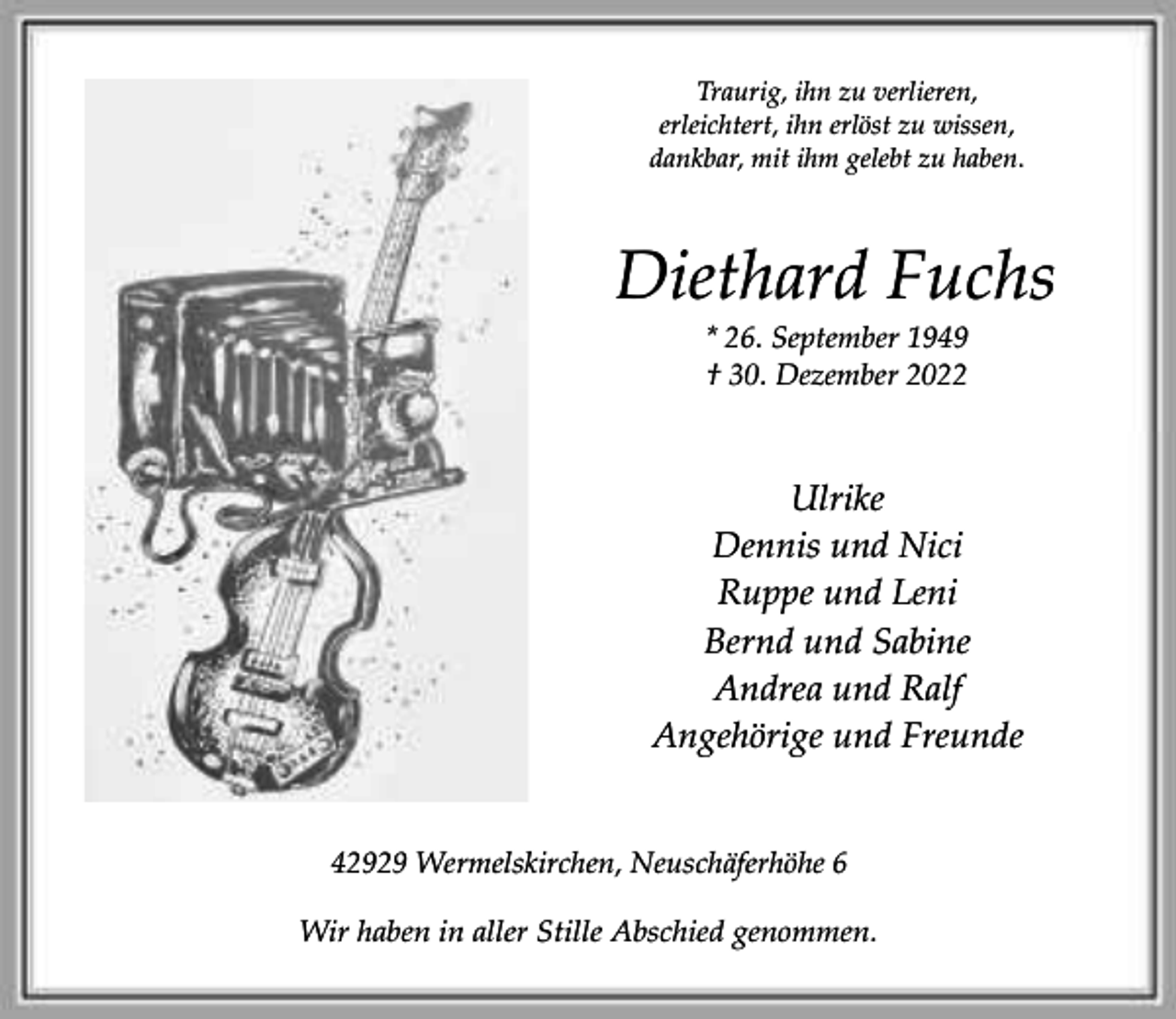 <p>Traurig, ihn zu verlieren,<br />erleichtert, ihn erlöst zu wissen,<br />dankbar, mit ihm gelebt zu haben.</p><p>Diethard Fuchs<br />* 26. September 1949<br />† 30. Dezember 2022</p><p>Ulrike<br />Dennis und Nici<br />Ruppe und Leni<br />Bernd und Sabine<br />Andrea und Ralf<br />Angehörige und Freunde<br />42929 Wermelskirchen, Neuschäferhöhe 6<br />Wir haben in aller Stille Abschied genommen.</p>