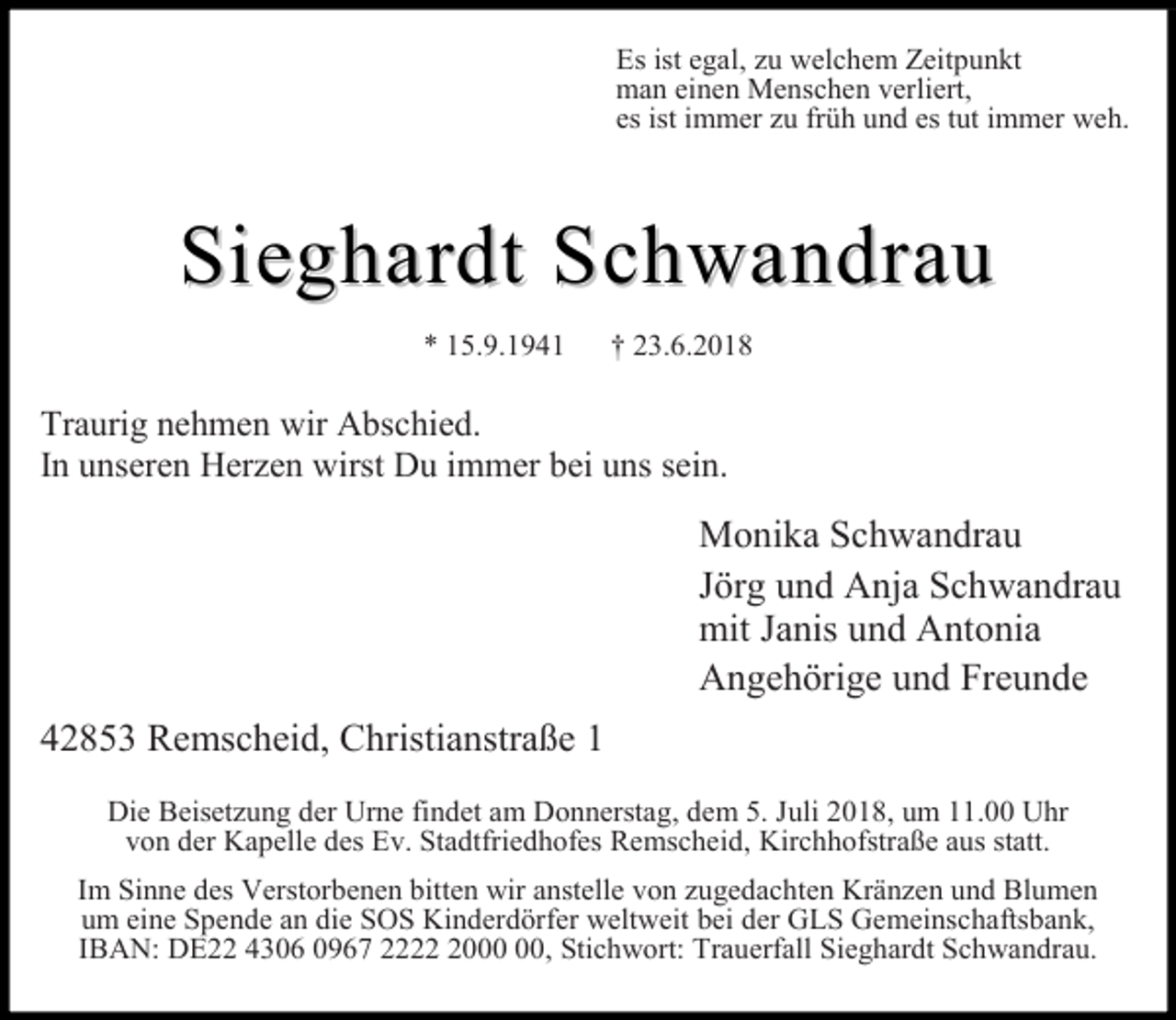 <p>Es ist egal, zu welchem Zeitpunkt<br />man einen Menschen verliert,<br />es ist immer zu früh und es tut immer weh.</p><p>Sieghardt Schwandrau<br />* 15.9.1941</p><p>† 23.6.2018</p><p>Traurig nehmen wir Abschied.<br />In unseren Herzen wirst Du immer bei uns sein.</p><p>Monika Schwandrau<br />Jörg und Anja Schwandrau<br />mit Janis und Antonia<br />Angehörige und Freunde<br />42853 Remscheid, Christianstraße 1<br />Die Beisetzung der Urne findet am Donnerstag, dem 5. Juli 2018, um 11.00 Uhr<br />von der Kapelle des Ev. Stadtfriedhofes Remscheid, Kirchhofstraße aus statt.<br />Im Sinne des Verstorbenen bitten wir anstelle von zugedachten Kränzen und Blumen<br />um eine Spende an die SOS Kinderdörfer weltweit bei der GLS Gemeinschaftsbank,<br />IBAN: DE22 4306 0967 2220, Stichwort: Trauerfall Sieghardt Schwandrau.</p>