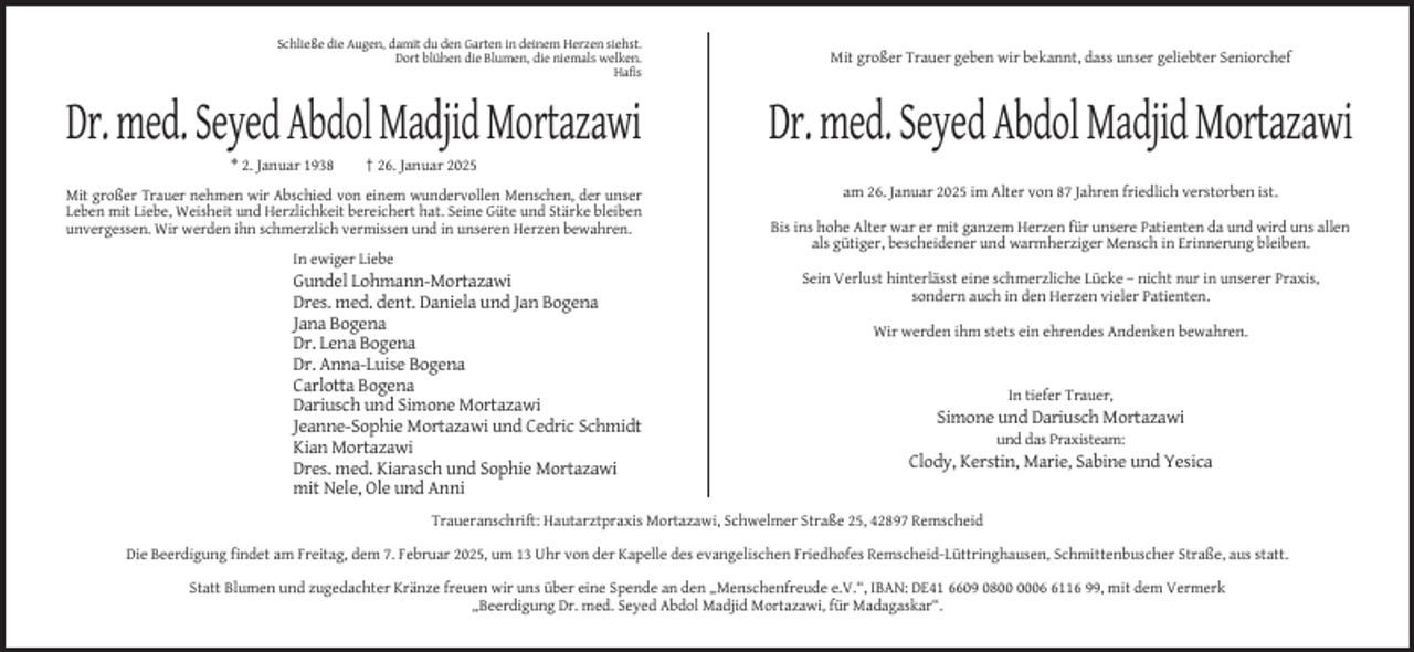 <p>Schließe die Augen, damit du den Garten in deinem Herzen siehst.<br />Dort blühen die Blumen, die niemals welken.<br />Hafis</p><p>Dr. med. Seyed Abdol Madjid Mortazawi<br />* 2. Januar 1938</p><p>Mit großer Trauer geben wir bekannt, dass unser geliebter Seniorchef</p><p>Dr. med. Seyed Abdol Madjid Mortazawi</p><p>† 26. Januar 2025</p><p>Mit großer Trauer nehmen wir Abschied von einem wundervollen Menschen, der unser<br />Leben mit Liebe, Weisheit und Herzlichkeit bereichert hat. Seine Güte und Stärke bleiben<br />unvergessen. Wir werden ihn schmerzlich vermissen und in unseren Herzen bewahren.</p><p>am 26. Januar 2025 im Alter von 87 Jahren friedlich verstorben ist.<br />Bis ins hohe Alter war er mit ganzem Herzen für unsere Patienten da und wird uns allen<br />als gütiger, bescheidener und warmherziger Mensch in Erinnerung bleiben.</p><p>In ewiger Liebe</p><p>Gundel Lohmann-Mortazawi<br />Dres. med. dent. Daniela und Jan Bogena<br />Jana Bogena<br />Dr. Lena Bogena<br />Dr. Anna-Luise Bogena<br />Carlotta Bogena<br />Dariusch und Simone Mortazawi<br />Jeanne-Sophie Mortazawi und Cedric Schmidt<br />Kian Mortazawi<br />Dres. med. Kiarasch und Sophie Mortazawi<br />mit Nele, Ole und Anni</p><p>Sein Verlust hinterlässt eine schmerzliche Lücke – nicht nur in unserer Praxis,<br />sondern auch in den Herzen vieler Patienten.<br />Wir werden ihm stets ein ehrendes Andenken bewahren.</p><p>In tiefer Trauer,</p><p>Simone und Dariusch Mortazawi<br />und das Praxisteam:</p><p>Clody, Kerstin, Marie, Sabine und Yesica</p><p>Traueranschrift: Hautarztpraxis Mortazawi, Schwelmer Straße 25, 42897 Remscheid<br />Die Beerdigung findet am Freitag, dem 7. Februar 2025, um 13 Uhr von der Kapelle des evangelischen Friedhofes Remscheid-Lüttringhausen, Schmittenbuscher Straße, aus statt.<br />Statt Blumen und zugedachter Kränze freuen wir uns über eine Spende an den „Menschenfreude e.V.“, IBAN: DE41 6609 080116 99, mit dem Vermerk<br />„Beerdigung Dr. med. Seyed Abdol Madjid Mortazawi, für Madagaskar“.</p>