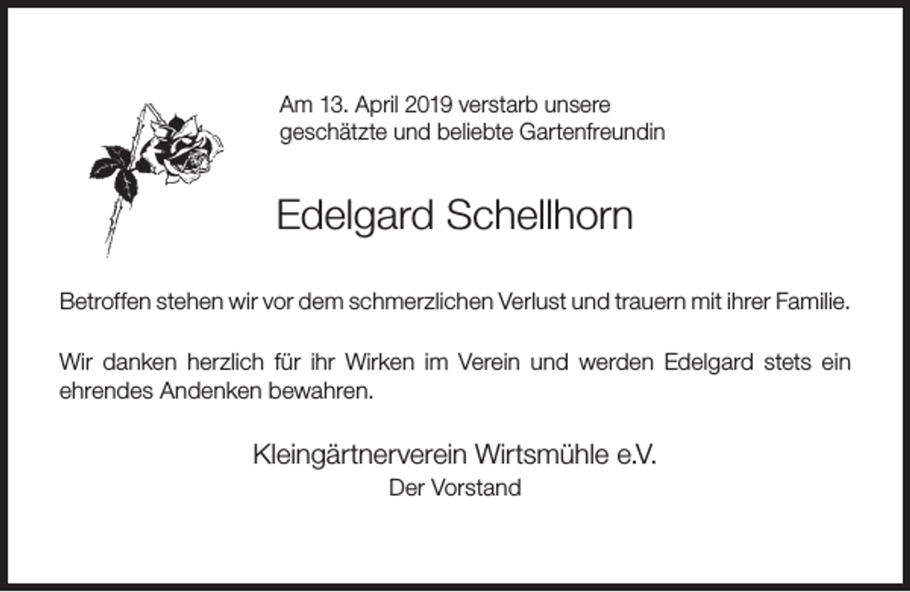 <p>Am 13. April 2019 verstarb unsere<br />geschätzte und beliebte Gartenfreundin</p><p>Edelgard Schellhorn<br />Betroffen stehen wir vor dem schmerzlichen Verlust und trauern mit ihrer Familie.<br />Wir danken herzlich für ihr Wirken im Verein und werden Edelgard stets ein<br />ehrendes Andenken bewahren.</p><p>Kleingärtnerverein Wirtsmühle e.V.<br />Der Vorstand</p>