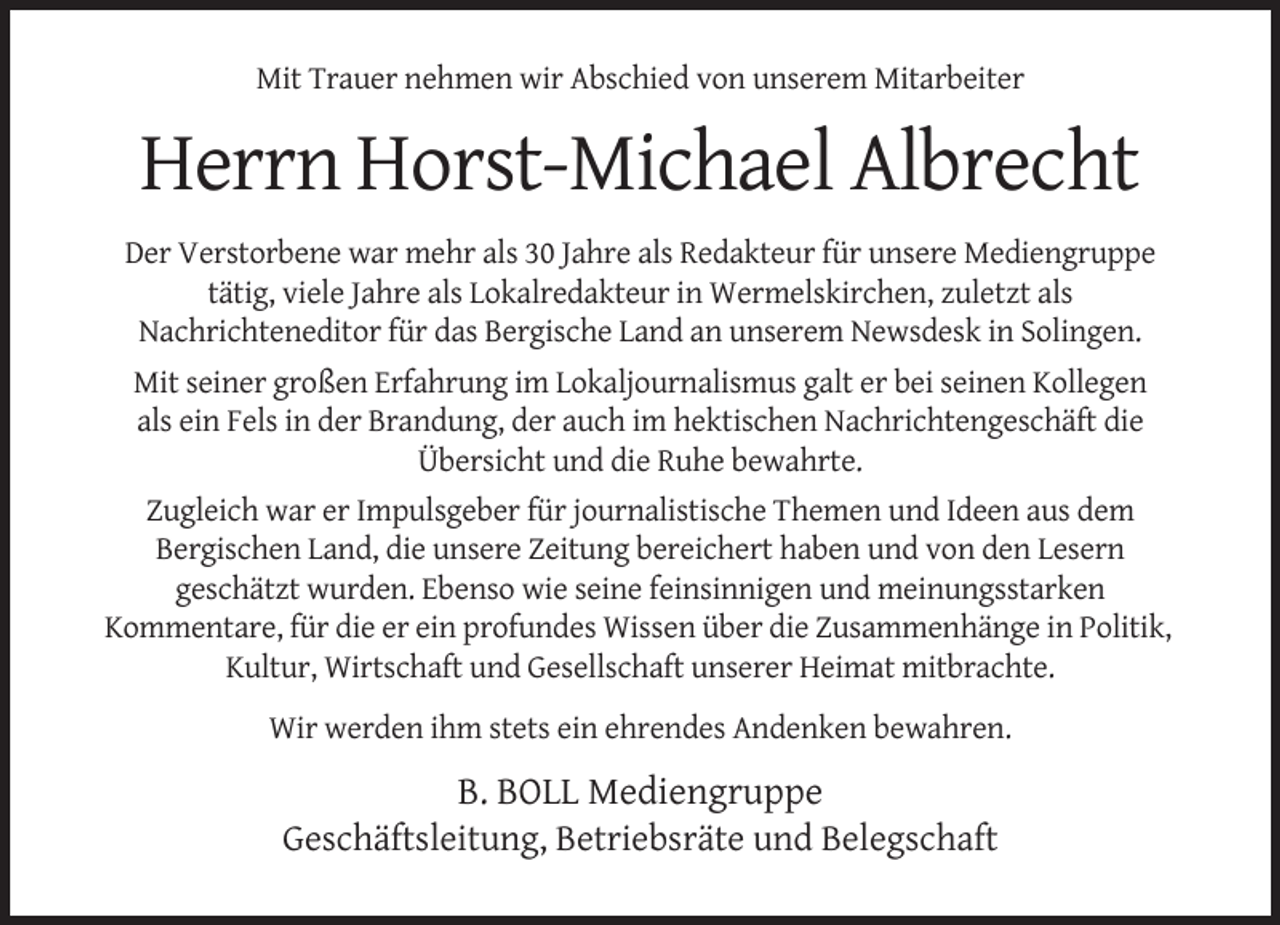 <p>Mit Trauer nehmen wir Abschied von unserem Mitarbeiter</p><p>Herrn Horst-Michael Albrecht<br />Der Verstorbene war mehr als 30 Jahre als Redakteur für unsere Mediengruppe<br />tätig, viele Jahre als Lokalredakteur in Wermelskirchen, zuletzt als<br />Nachrichteneditor für das Bergische Land an unserem Newsdesk in Solingen.<br />Mit seiner großen Erfahrung im Lokaljournalismus galt er bei seinen Kollegen<br />als ein Fels in der Brandung, der auch im hektischen Nachrichtengeschäft die<br />Übersicht und die Ruhe bewahrte.<br />Zugleich war er Impulsgeber für journalistische Themen und Ideen aus dem<br />Bergischen Land, die unsere Zeitung bereichert haben und von den Lesern<br />geschätzt wurden. Ebenso wie seine feinsinnigen und meinungsstarken<br />Kommentare, für die er ein profundes Wissen über die Zusammenhänge in Politik,<br />Kultur, Wirtschaft und Gesellschaft unserer Heimat mitbrachte.<br />Wir werden ihm stets ein ehrendes Andenken bewahren.</p><p>B. BOLL Mediengruppe<br />Geschäftsleitung, Betriebsräte und Belegschaft</p>