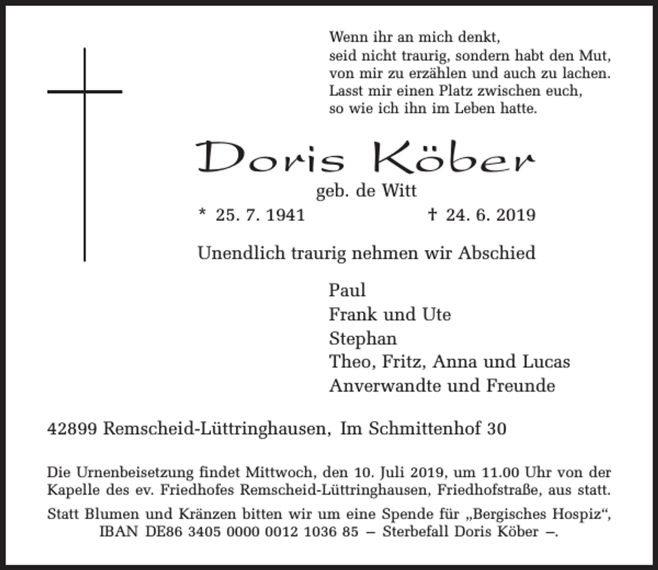 <p>Wenn ihr an mich denkt,<br />seid nicht traurig, sondern habt den Mut,<br />von mir zu erzählen und auch zu lachen.<br />Lasst mir einen Platz zwischen euch,<br />so wie ich ihn im Leben hatte.</p><p>Doris Köber<br />geb. de Witt</p><p>* 25. 7. 1941</p><p>† 24. 6. 2019</p><p>Unendlich traurig nehmen wir Abschied<br />Paul<br />Frank und Ute<br />Stephan<br />Theo, Fritz, Anna und Lucas<br />Anverwandte und Freunde<br />42899 Remscheid-Lüttringhausen, Im Schmittenhof 30<br />Die Urnenbeisetzung findet Mittwoch, den 10. Juli 2019, um 11.00 Uhr von der<br />Kapelle des ev. Friedhofes Remscheid-Lüttringhausen, Friedhofstraße, aus statt.<br />Statt Blumen und Kränzen bitten wir um eine Spende für „Bergisches Hospiz“,<br />IBAN DE86 3405 0012 1036 85 – Sterbefall Doris Köber –.</p>
