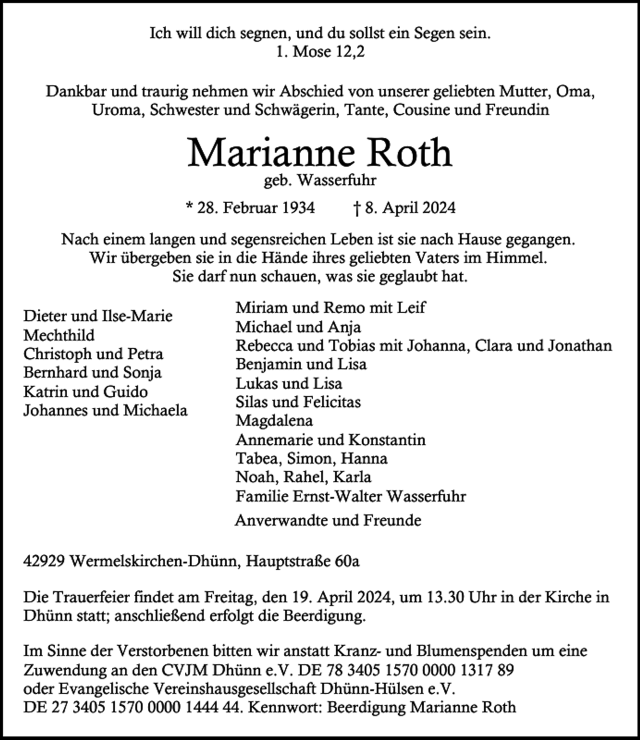 <p>Ich will dich segnen, und du sollst ein Segen sein.<br />1. Mose 12,2<br />Dankbar und traurig nehmen wir Abschied von unserer geliebten Mutter, Oma,<br />Uroma, Schwester und Schwägerin, Tante, Cousine und Freundin</p><p>Marianne Roth<br />geb. Wasserfuhr</p><p>* 28. Februar 1934</p><p>† 8. April 2024</p><p>Nach einem langen und segensreichen Leben ist sie nach Hause gegangen.<br />Wir übergeben sie in die Hände ihres geliebten Vaters im Himmel.<br />Sie darf nun schauen, was sie geglaubt hat.<br />Dieter und Ilse-Marie<br />Mechthild<br />Christoph und Petra<br />Bernhard und Sonja<br />Katrin und Guido<br />Johannes und Michaela</p><p>Miriam und Remo mit Leif<br />Michael und Anja<br />Rebecca und Tobias mit Johanna, Clara und Jonathan<br />Benjamin und Lisa<br />Lukas und Lisa<br />Silas und Felicitas<br />Magdalena<br />Annemarie und Konstantin<br />Tabea, Simon, Hanna<br />Noah, Rahel, Karla<br />Familie Ernst-Walter Wasserfuhr<br />Anverwandte und Freunde</p><p>42929 Wermelskirchen-Dhünn, Hauptstraße 60a<br />Die Trauerfeier findet am Freitag, den 19. April 2024, um 13.30 Uhr in der Kirche in<br />Dhünn statt; anschließend erfolgt die Beerdigung.<br />Im Sinne der Verstorbenen bitten wir anstatt Kranz- und Blumenspenden um eine<br />Zuwendung an den CVJM Dhünn e.V. DE 78 3405 157000 1317 89<br />oder Evangelische Vereinshausgesellschaft Dhünn-Hülsen e.V.<br />DE 27 3405 157000 14. Kennwort: Beerdigung Marianne Roth</p>