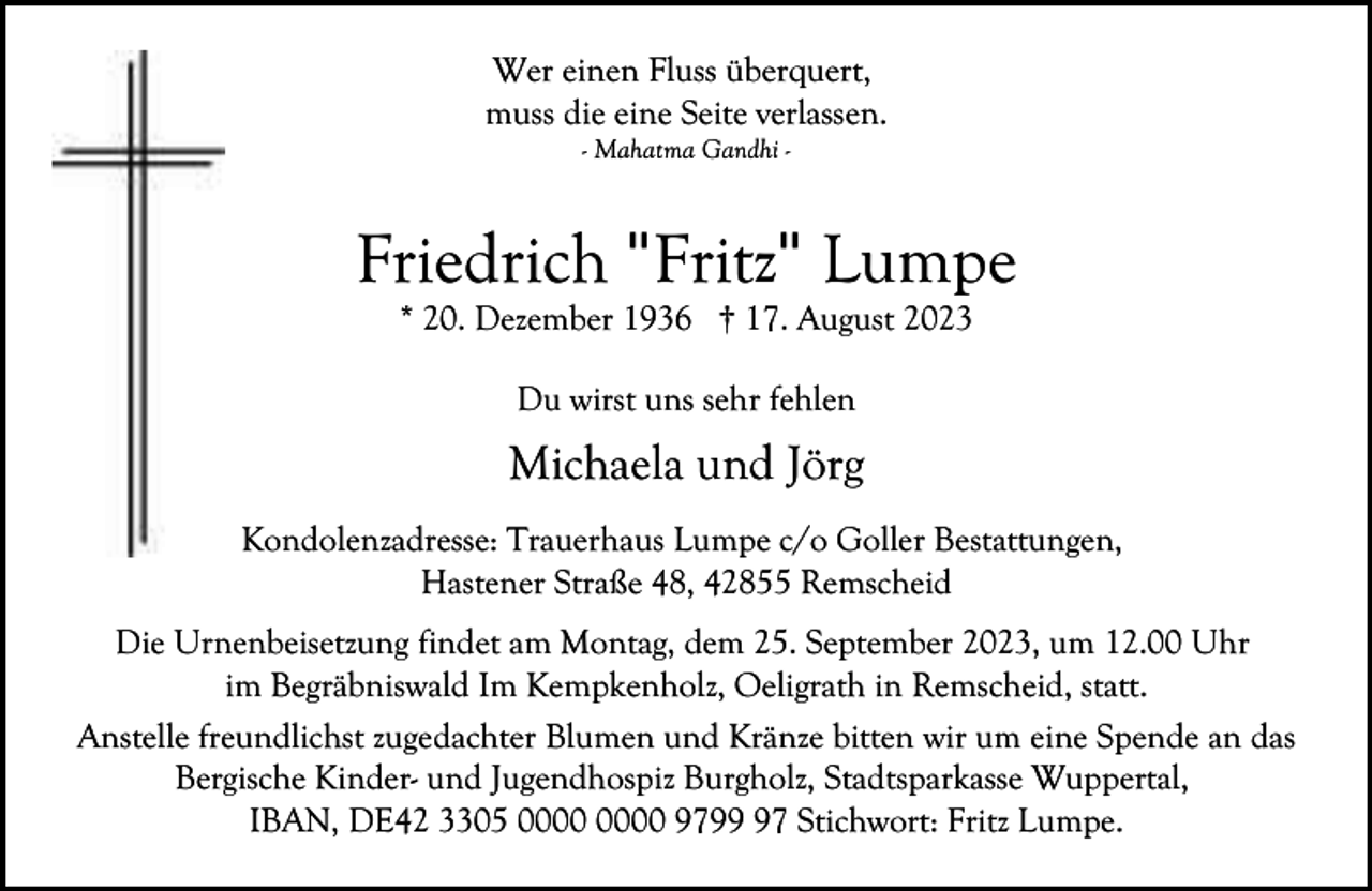 <p>Wer einen Fluss überquert,<br />muss die eine Seite verlassen.<br />- Mahatma Gandhi -</p><p>Friedrich "Fritz" Lumpe<br />* 20. Dezember 1936 † 17. August 2023<br />Du wirst uns sehr fehlen</p><p>Michaela und Jörg<br />Kondolenzadresse: Trauerhaus Lumpe c/o Goller Bestattungen,<br />Hastener Straße 48, 42855 Remscheid<br />Die Urnenbeisetzung findet am Montag, dem 25. September 2023, um 12.00 Uhr<br />im Begräbniswald Im Kempkenholz, Oeligrath in Remscheid, statt.<br />Anstelle freundlichst zugedachter Blumen und Kränze bitten wir um eine Spende an das<br />Bergische Kinder- und Jugendhospiz Burgholz, Stadtsparkasse Wuppertal,<br />IBAN, DE42 3305 9797 Stichwort: Fritz Lumpe.</p>