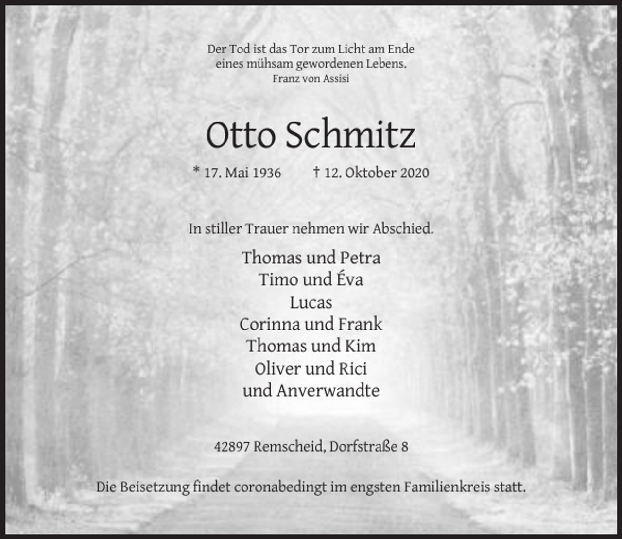 <p>Der Tod ist das Tor zum Licht am Ende<br />eines mühsam gewordenen Lebens.<br />Franz von Assisi</p><p>Otto Schmitz<br />* 17. Mai 1936</p><p>† 12. Oktober 2020</p><p>In stiller Trauer nehmen wir Abschied.</p><p>Thomas und Petra<br />Timo und Éva<br />Lucas<br />Corinna und Frank<br />Thomas und Kim<br />Oliver und Rici<br />und Anverwandte</p><p>42897 Remscheid, Dorfstraße 8<br />Die Beisetzung findet coronabedingt im engsten Familienkreis statt.</p>