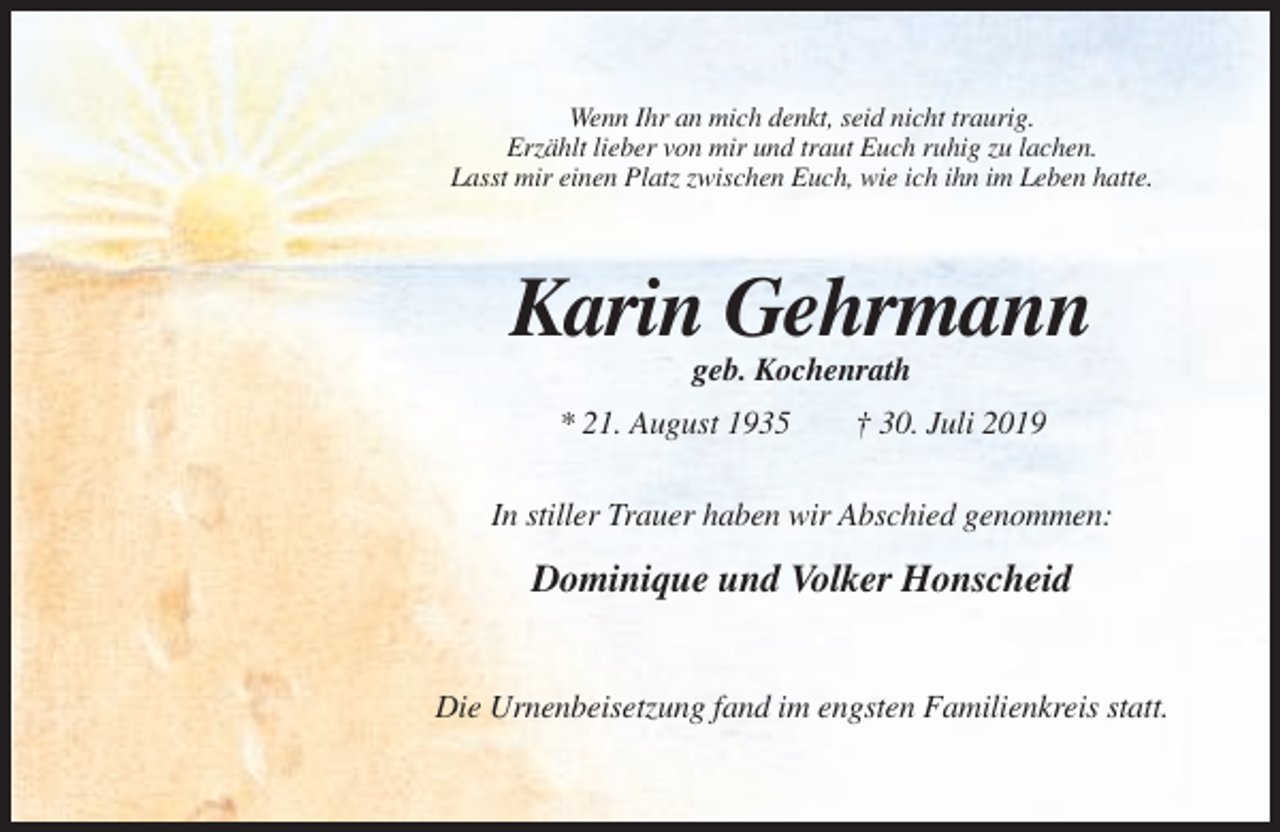 <p>Wenn Ihr an mich denkt, seid nicht traurig.<br />Erzählt lieber von mir und traut Euch ruhig zu lachen.<br />Lasst mir einen Platz zwischen Euch, wie ich ihn im Leben hatte.</p><p>Karin Gehrmann<br />geb. Kochenrath<br />* 21. August 1935</p><p>† 30. Juli 2019</p><p>In stiller Trauer haben wir Abschied genommen:</p><p>Dominique und Volker Honscheid<br />Die Urnenbeisetzung fand im engsten Familienkreis statt.</p>