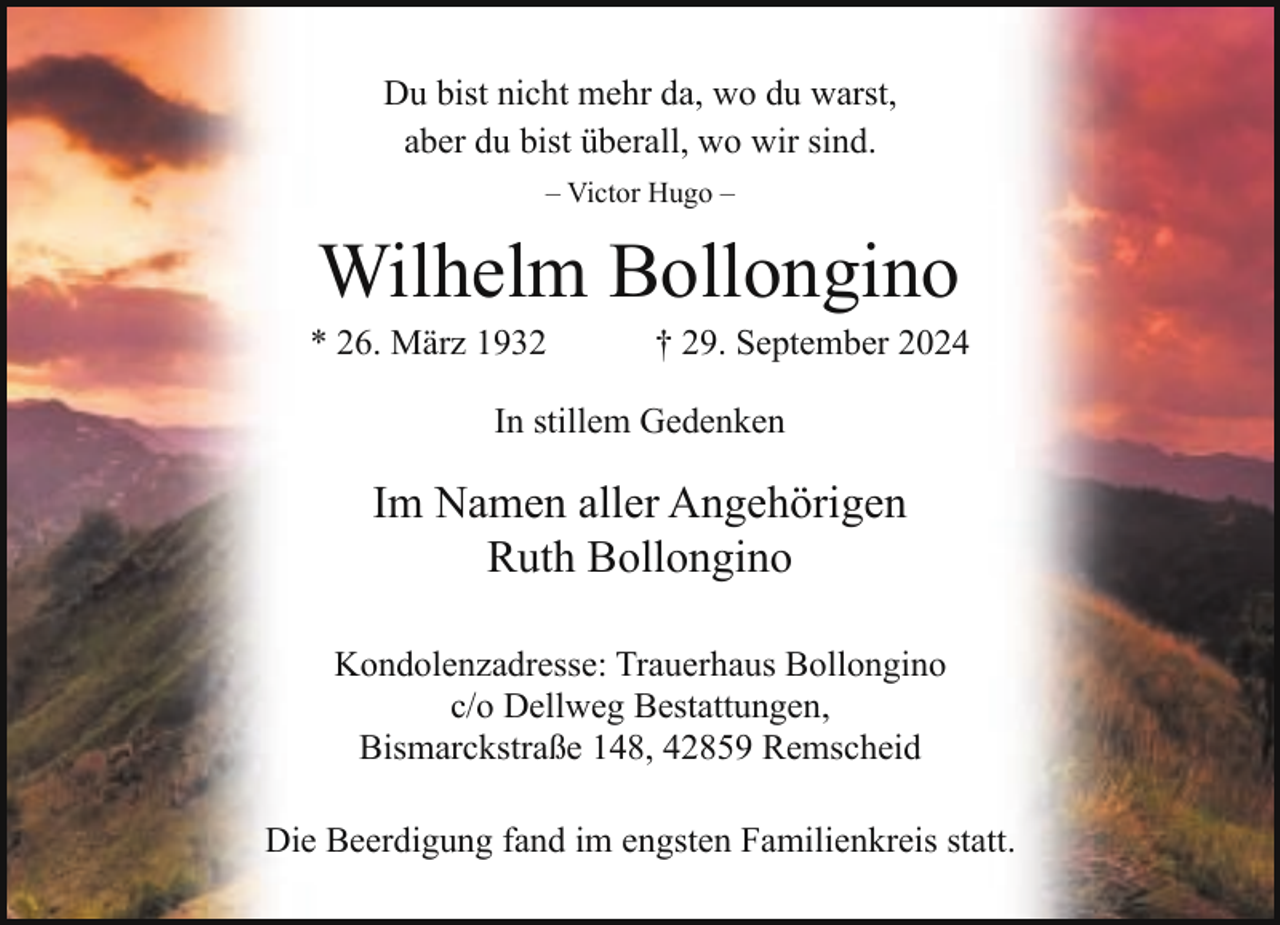 <p>Du bist nicht mehr da, wo du warst,<br />aber du bist überall, wo wir sind.<br />– Victor Hugo –</p><p>Wilhelm Bollongino</p><p>* 26. März 1932</p><p>† 29. September 2024</p><p>In stillem Gedenken</p><p>Im Namen aller Angehörigen<br />Ruth Bollongino<br />Kondolenzadresse: Trauerhaus Bollongino<br />c/o Dellweg Bestattungen,<br />Bismarckstraße 148, 42859 Remscheid<br />Die Beerdigung fand im engsten Familienkreis statt.</p>