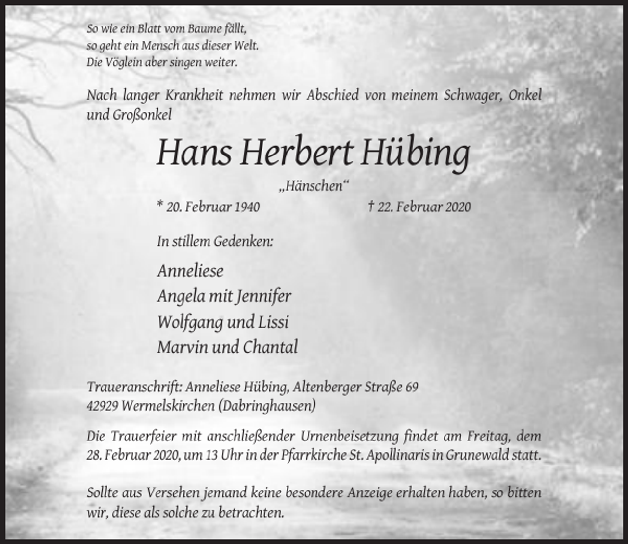 <p>So wie ein Blatt vom Baume fällt,<br />so geht ein Mensch aus dieser Welt.<br />Die Vöglein aber singen weiter.</p><p>Nach langer Krankheit nehmen wir Abschied von meinem Schwager, Onkel<br />und Großonkel</p><p>Hans Herbert Hübing<br />„Hänschen“<br />* 20. Februar 1940</p><p>† 22. Februar 2020</p><p>In stillem Gedenken:</p><p>Anneliese<br />Angela mit Jennifer<br />Wolfgang und Lissi<br />Marvin und Chantal<br />Traueranschrift: Anneliese Hübing, Altenberger Straße 69<br />42929 Wermelskirchen (Dabringhausen)<br />Die Trauerfeier mit anschließender Urnenbeisetzung findet am Freitag, dem<br />28. Februar 2020, um 13 Uhr in der Pfarrkirche St. Apollinaris in Grunewald statt.<br />Sollte aus Versehen jemand keine besondere Anzeige erhalten haben, so bitten<br />wir, diese als solche zu betrachten.</p>