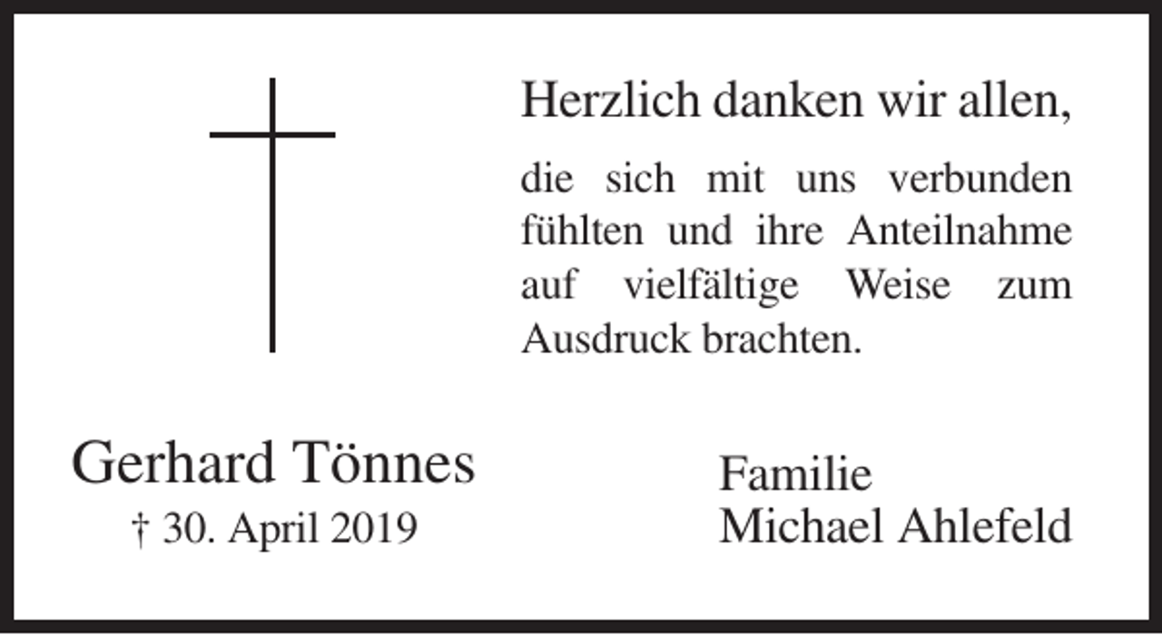 <p>Herzlich danken wir allen,<br />die sich mit uns verbunden<br />fühlten und ihre Anteilnahme<br />auf vielfältige Weise zum<br />Ausdruck brachten.</p><p>Gerhard Tönnes<br />† 30. April 2019</p><p>Familie<br />Michael Ahlefeld</p>
