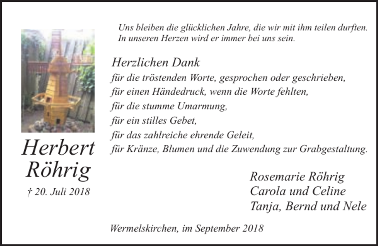 <p>Uns bleiben die glücklichen Jahre, die wir mit ihm teilen durften.<br />In unseren Herzen wird er immer bei uns sein.</p><p>Herzlichen Dank</p><p>Herbert<br />Röhrig<br />† 20. Juli 2018</p><p>für die tröstenden Worte, gesprochen oder geschrieben,<br />für einen Händedruck, wenn die Worte fehlten,<br />für die stumme Umarmung,<br />für ein stilles Gebet,<br />für das zahlreiche ehrende Geleit,<br />für Kränze, Blumen und die Zuwendung zur Grabgestaltung.</p><p>Rosemarie Röhrig<br />Carola und Celine<br />Tanja, Bernd und Nele<br />Wermelskirchen, im September 2018</p>