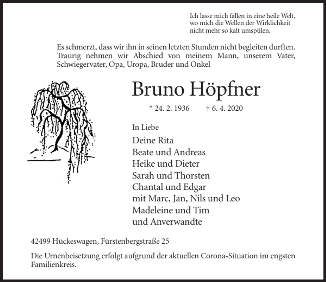 <p>Ich lasse mich fallen in eine heile Welt,<br />wo mich die Wellen der Wirklichkeit<br />nicht mehr so kalt umspülen.</p><p>Es schmerzt, dass wir ihn in seinen letzten Stunden nicht begleiten durften.<br />Traurig nehmen wir Abschied von meinem Mann, unserem Vater,<br />Schwiegervater, Opa, Uropa, Bruder und Onkel</p><p>Bruno Höpfner<br />* 24. 2. 1936</p><p>† 6. 4. 2020</p><p>In Liebe</p><p>Deine Rita<br />Beate und Andreas<br />Heike und Dieter<br />Sarah und Thorsten<br />Chantal und Edgar<br />mit Marc, Jan, Nils und Leo<br />Madeleine und Tim<br />und Anverwandte<br />42499 Hückeswagen, Fürstenbergstraße 25<br />Die Urnenbeisetzung erfolgt aufgrund der aktuellen Corona-Situation im engsten<br />Familienkreis.</p>