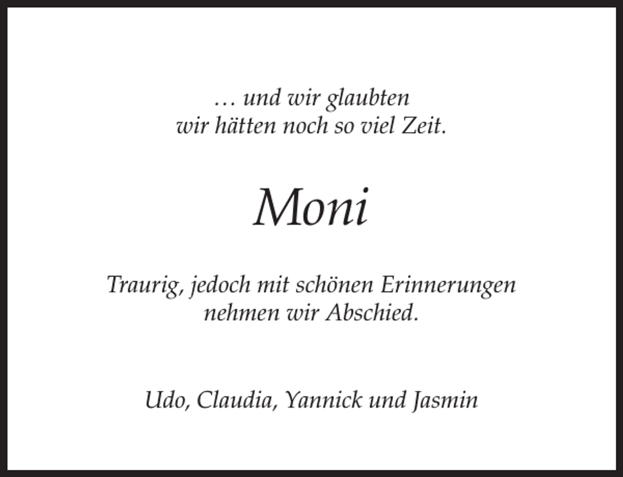 <p>… und wir glaubten<br />wir hätten noch so viel Zeit.</p><p>Moni<br />Traurig, jedoch mit schönen Erinnerungen<br />nehmen wir Abschied.<br />Udo, Claudia, Yannick und Jasmin</p>