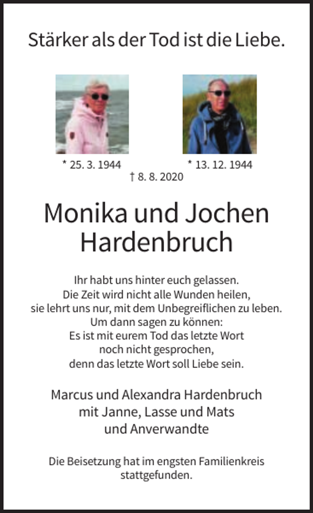 <p>Stärker als der Tod ist die Liebe.</p><p>* 25. 3. 1944</p><p>* 13. 12. 1944<br />† 8. 8. 2020</p><p>Monika und Jochen<br />Hardenbruch<br />Ihr habt uns hinter euch gelassen.<br />Die Zeit wird nicht alle Wunden heilen,<br />sie lehrt uns nur, mit dem Unbegreiflichen zu leben.<br />Um dann sagen zu können:<br />Es ist mit eurem Tod das letzte Wort<br />noch nicht gesprochen,<br />denn das letzte Wort soll Liebe sein.</p><p>Marcus und Alexandra Hardenbruch<br />mit Janne, Lasse und Mats<br />und Anverwandte<br />Die Beisetzung hat im engsten Familienkreis<br />stattgefunden.</p>