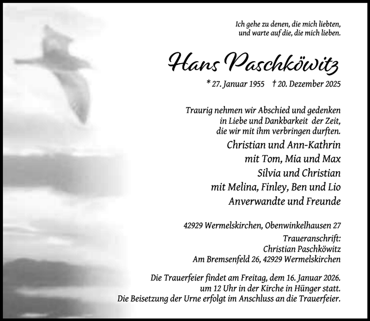 <p>Ich gehe zu denen, die mich liebten,<br />und warte auf die, die mich lieben.</p><p>Hans Paschköwitz<br />* 27. Januar 1955 † 20. Dezember 2025</p><p>Traurig nehmen wir Abschied und gedenken<br />in Liebe und Dankbarkeit der Zeit,<br />die wir mit ihm verbringen durften.</p><p>Christian und Ann-Kathrin<br />mit Tom, Mia und Max<br />Silvia und Christian<br />mit Melina, Finley, Ben und Lio<br />Anverwandte und Freunde<br />42929 Wermelskirchen, Obenwinkelhausen 27<br />Traueranschrift:<br />Christian Paschköwitz<br />Am Bremsenfeld 26, 42929 Wermelskirchen<br />Die Trauerfeier ﬁndet am Freitag, dem 16. Januar 2026.<br />um 12 Uhr in der Kirche in Hünger statt.<br />Die Beisetzung der Urne erfolgt im Anschluss an die Trauerfeier.</p>