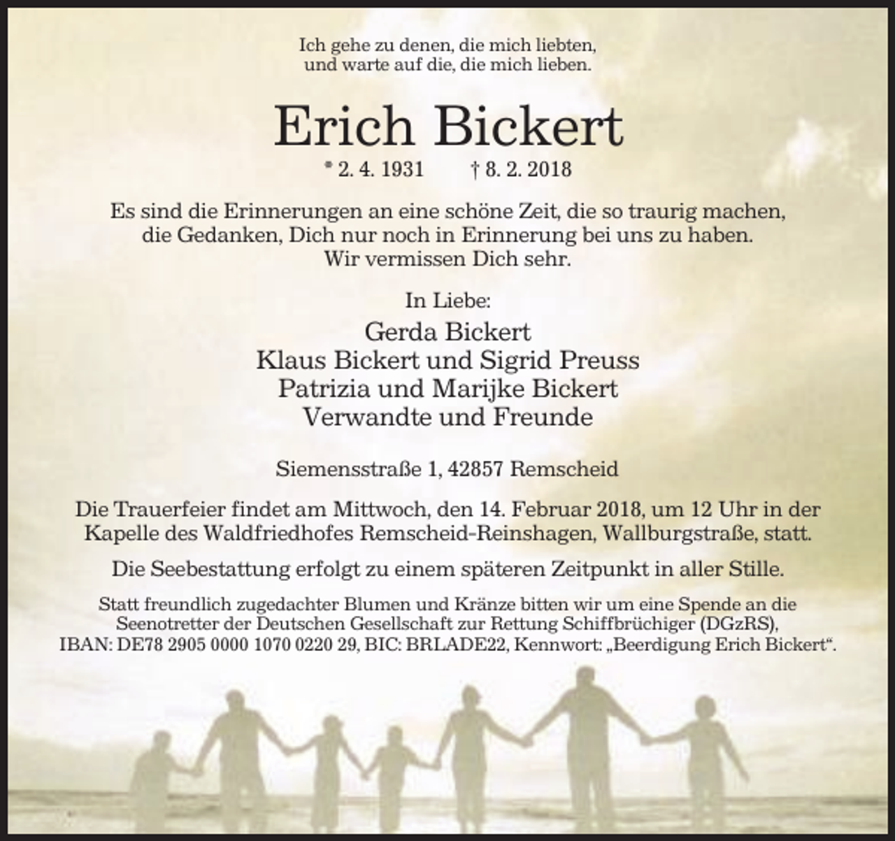 <p>Ich gehe zu denen, die mich liebten,<br />und warte auf die, die mich lieben.</p><p>Erich Bickert<br />* 2. 4. 1931</p><p>† 8. 2. 2018</p><p>Es sind die Erinnerungen an eine schöne Zeit, die so traurig machen,<br />die Gedanken, Dich nur noch in Erinnerung bei uns zu haben.<br />Wir vermissen Dich sehr.<br />In Liebe:</p><p>Gerda Bickert<br />Klaus Bickert und Sigrid Preuss<br />Patrizia und Marijke Bickert<br />Verwandte und Freunde<br />Siemensstraße 1, 42857 Remscheid<br />Die Trauerfeier findet am Mittwoch, den 14. Februar 2018, um 12 Uhr in der<br />Kapelle des Waldfriedhofes Remscheid-Reinshagen, Wallburgstraße, statt.<br />Die Seebestattung erfolgt zu einem späteren Zeitpunkt in aller Stille.<br />Statt freundlich zugedachter Blumen und Kränze bitten wir um eine Spende an die<br />Seenotretter der Deutschen Gesellschaft zur Rettung Schiffbrüchiger (DGzRS),<br />IBAN: DE78 2905 0000 107220 29, BIC: BRLADE22, Kennwort: „Beerdigung Erich Bickert“.</p>