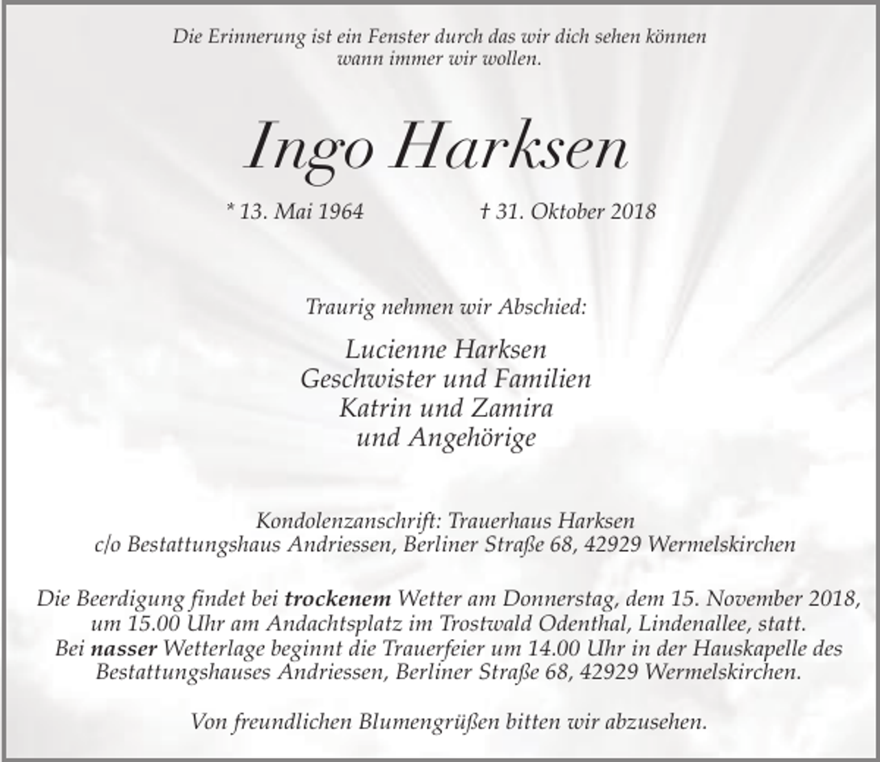<p>Die Erinnerung ist ein Fenster durch das wir dich sehen können<br />wann immer wir wollen.</p><p>Ingo Harksen<br />* 13. Mai 1964</p><p>† 31. Oktober 2018</p><p>Traurig nehmen wir Abschied:</p><p>Lucienne Harksen<br />Geschwister und Familien<br />Katrin und Zamira<br />und Angehörige<br />Kondolenzanschrift: Trauerhaus Harksen<br />c/o Bestattungshaus Andriessen, Berliner Straße 68, 42929 Wermelskirchen</p><p>Die Beerdigung findet bei trockenem Wetter am Donnerstag, dem 15. November 2018,<br />um 15.00 Uhr am Andachtsplatz im Trostwald Odenthal, Lindenallee, statt.<br />Bei nasser Wetterlage beginnt die Trauerfeier um 14.00 Uhr in der Hauskapelle des<br />Bestattungshauses Andriessen, Berliner Straße 68, 42929 Wermelskirchen.<br />Von freundlichen Blumengrüßen bitten wir abzusehen.</p>