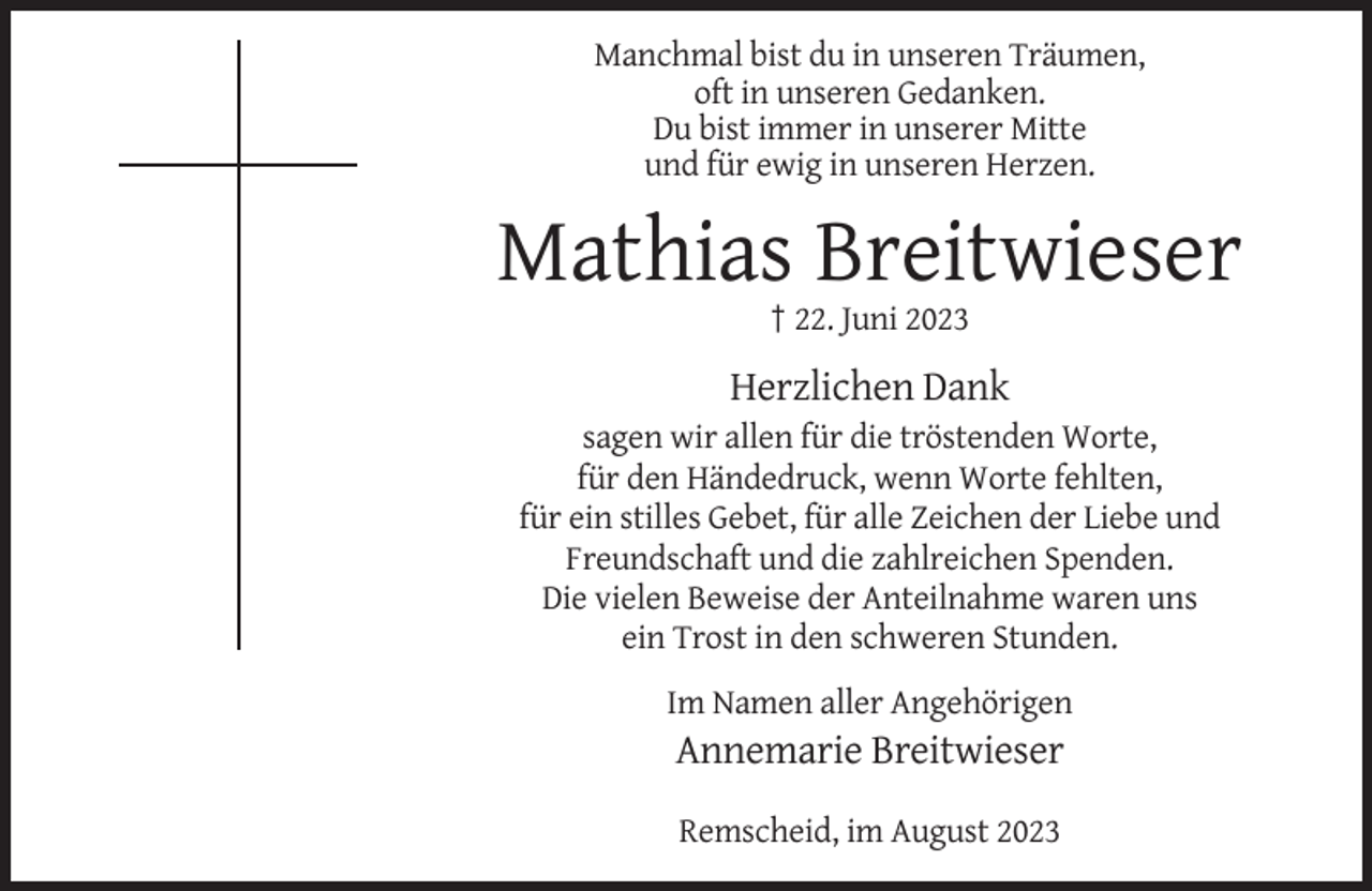 <p>Manchmal bist du in unseren Träumen,<br />oft in unseren Gedanken.<br />Du bist immer in unserer Mitte<br />und für ewig in unseren Herzen.</p><p>Mathias Breitwieser<br />† 22. Juni 2023</p><p>Herzlichen Dank<br />sagen wir allen für die tröstenden Worte,<br />für den Händedruck, wenn Worte fehlten,<br />für ein stilles Gebet, für alle Zeichen der Liebe und<br />Freundschaft und die zahlreichen Spenden.<br />Die vielen Beweise der Anteilnahme waren uns<br />ein Trost in den schweren Stunden.<br />Im Namen aller Angehörigen</p><p>Annemarie Breitwieser<br />Remscheid, im August 2023</p>