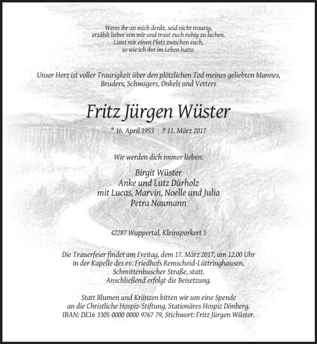 <p>Wenn ihr an mich denkt, seid nicht traurig,<br />erzählt lieber von mir und traut euch ruhig zu lachen.<br />Lasst mir einen Platz zwischen euch,<br />so wie ich ihn im Leben hatte.</p><p>Unser Herz ist voller Traurigkeit über den plötzlichen Tod meines geliebten Mannes,<br />Bruders, Schwagers, Onkels und Vetters</p><p>Fritz Jürgen Wüster<br />* 16. April 1953 † 11. März 2017</p><p>Wir werden dich immer lieben:</p><p>Birgit Wüster<br />Anke und Lutz Dürholz<br />mit Lucas, Marvin, Noelle und Julia<br />Petra Naumann</p><p>42287 Wuppertal, Kleinsporkert 1</p><p>Die Trauerfeier findet am Freitag, dem 17. März 2017, um 12.00 Uhr<br />in der Kapelle des ev. Friedhofs Remscheid-Lüttringhausen,<br />Schmittenbuscher Straße, statt.<br />Anschließend erfolgt die Beisetzung.<br />Statt Blumen und Kränzen bitten wir um eine Spende<br />an die Christliche Hospiz-Stiftung, Stationäres Hospiz Dönberg.<br />IBAN: DE16 3305 9769, Stichwort: Fritz Jürgen Wüster.</p>