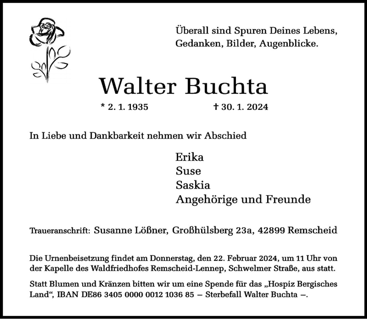 <p>Überall sind Spuren Deines Lebens,<br />Gedanken, Bilder, Augenblicke.</p><p>Walter Buchta<br />* 2. 1. 1935</p><p>† 30. 1. 2024</p><p>In Liebe und Dankbarkeit nehmen wir Abschied</p><p>Erika<br />Suse<br />Saskia<br />Angehörige und Freunde<br />Traueranschrift: Susanne Lößner, Großhülsberg 23a, 42899 Remscheid<br />Die Urnenbeisetzung findet am Donnerstag, den 22. Februar 2024, um 11 Uhr von<br />der Kapelle des Waldfriedhofes Remscheid-Lennep, Schwelmer Straße, aus statt.<br />Statt Blumen und Kränzen bitten wir um eine Spende für das „Hospiz Bergisches<br />Land“, IBAN DE86 3405 0012 1036 85 – Sterbefall Walter Buchta –.</p>